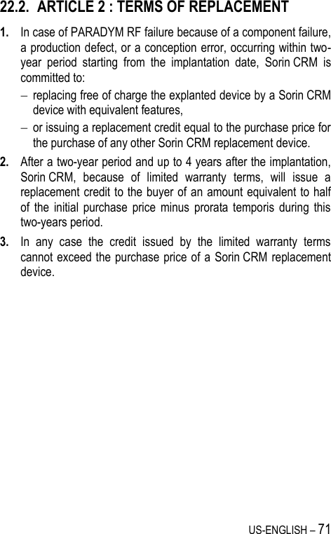 US-ENGLISH – 71 22.2. ARTICLE 2 : TERMS OF REPLACEMENT 1. In case of PARADYM RF failure because of a component failure, a production defect, or a conception error, occurring within two-year  period  starting  from  the  implantation  date,  Sorin CRM  is committed to:   replacing free of charge the explanted device by a Sorin CRM device with equivalent features,  or issuing a replacement credit equal to the purchase price for the purchase of any other Sorin CRM replacement device. 2. After a two-year period and up to 4 years after the implantation, Sorin CRM,  because  of  limited  warranty  terms,  will  issue  a replacement credit to the buyer of an amount equivalent to half of  the  initial  purchase  price  minus  prorata  temporis  during  this two-years period. 3. In  any  case  the  credit  issued  by  the  limited  warranty  terms cannot exceed the purchase price of a  Sorin CRM  replacement device. 