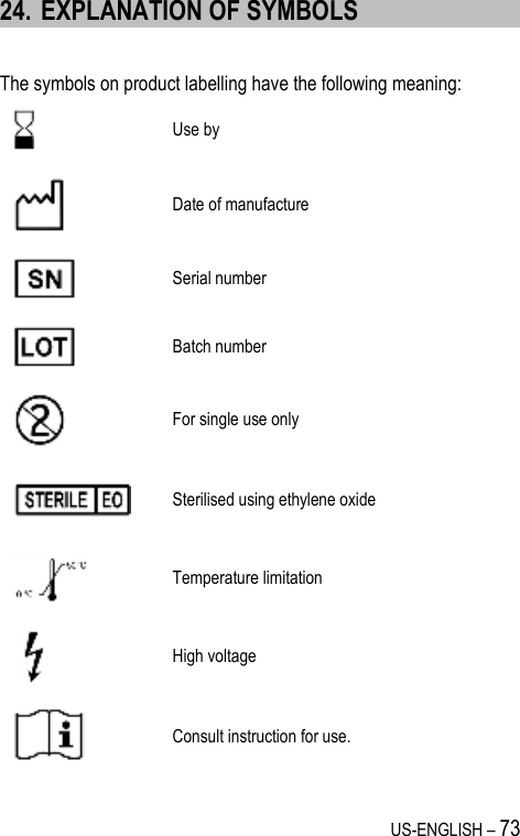 US-ENGLISH – 73 24. EXPLANATION OF SYMBOLS  The symbols on product labelling have the following meaning:  Use by  Date of manufacture  Serial number  Batch number  For single use only  Sterilised using ethylene oxide  Temperature limitation  High voltage  Consult instruction for use. 