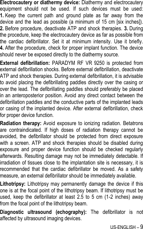 US-ENGLISH – 9 Electrocautery or diathermy device: Diathermy and electrocautery equipment  should  not  be  used.  If  such  devices  must  be  used: 1. Keep  the  current  path  and  ground  plate  as  far  away  from  the device and the lead as possible (a  minimum of 15 cm [six inches]). 2. Before procedure, deactivate ATP and shock therapies. 3. During the procedure, keep the electrocautery device as far as possible from the  cardiac  defibrillator.  Set  it  at  minimum  intensity.  Use  it  briefly. 4. After the procedure, check for proper implant function. The device should never be exposed directly to the diathermy source. External  defibrillation:  PARADYM  RF  VR  9250  is  protected  from external defibrillation shocks. Before external defibrillation, deactivate ATP and shock therapies. During external defibrillation, it is advisable to avoid placing the defibrillating paddles directly over the casing or over the lead. The defibrillating paddles should preferably be placed in an anteroposterior position. Avoid any direct contact between the defibrillation paddles and the conductive parts of the implanted leads or casing of the implanted device. After external defibrillation, check for proper device function. Radiation therapy:  Avoid  exposure  to ionizing  radiation. Betatrons are  contraindicated.  If  high  doses  of  radiation  therapy  cannot  be avoided,  the  defibrillator  should  be  protected  from  direct  exposure with a  screen.  ATP  and shock therapies  should be  disabled  during exposure  and  proper  device  function  should  be  checked  regularly afterwards. Resulting damage may not be immediately detectable. If irradiation of tissues close to the implantation site is necessary, it is recommended  that  the  cardiac  defibrillator  be  moved.  As  a  safety measure, an external defibrillator should be immediately available. Lithotripsy: Lithotripsy  may  permanently  damage  the  device  if  this one is at the focal point of the lithotripsy beam. If lithotripsy must be used,  keep  the  defibrillator  at  least  2.5  to  5  cm  (1-2  inches)  away from the focal point of the lithotripsy beam. Diagnostic  ultrasound  (echography):  The  defibrillator  is  not affected by ultrasound imaging devices. 