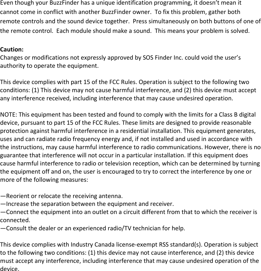 Even though your BuzzFinder has a unique identification programming, it doesn&rsquo;t mean it cannot come in conflict with another BuzzFinder owner.  To fix this problem, gather both remote controls and the sound device together.  Press simultaneously on both buttons of one of the remote control.  Each module should make a sound.  This means your problem is solved.  Caution:   Changes or modifications not expressly approved by SOS Finder Inc. could void the user&rsquo;s authority to operate the equipment.    This device complies with part 15 of the FCC Rules. Operation is subject to the following two conditions: (1) This device may not cause harmful interference, and (2) this device must accept any interference received, including interference that may cause undesired operation.    NOTE: This equipment has been tested and found to comply with the limits for a Class B digital device, pursuant to part 15 of the FCC Rules. These limits are designed to provide reasonable protection against harmful interference in a residential installation. This equipment generates, uses and can radiate radio frequency energy and, if not installed and used in accordance with the instructions, may cause harmful interference to radio communications. However, there is no guarantee that interference will not occur in a particular installation. If this equipment does cause harmful interference to radio or television reception, which can be determined by turning the equipment off and on, the user is encouraged to try to correct the interference by one or more of the following measures:  &mdash;Reorient or relocate the receiving antenna. &mdash;Increase the separation between the equipment and receiver. &mdash;Connect the equipment into an outlet on a circuit different from that to which the receiver is connected. &mdash;Consult the dealer or an experienced radio/TV technician for help.    This device complies with Industry Canada license-exempt RSS standard(s). Operation is subject to the following two conditions: (1) this device may not cause interference, and (2) this device must accept any interference, including interference that may cause undesired operation of the device.   