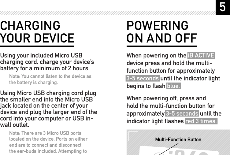 5POWERING ON AND OFFWhen powering on the iB ACTIVE device press and hold the multi-function button for approximately 3-5 seconds until the indicator light begins to ﬂash blue.When powering off, press and hold the multi-function button for approximately 3-5 seconds until the indicator light ﬂashes red 3 times.RESET DC IN SIDE VIEWMulti-Function ButtonCHARGING YOUR DEVICEUsing your included Micro USB charging cord, charge your device&rsquo;s battery for a minimum of 2 hours.Note: You cannot listen to the device as the battery is charging.Using Micro USB charging cord plug the smaller end into the Micro USB jack located on the center of your device and plug the larger end of the cord into your computer or USB in-wall outlet.Note: There are 3 Micro USB ports located on the device. Ports on either end are to connect and disconnect the ear-buds included. Attempting to connect your Micro USB charging cord to these ports will not charge your device. Ensure you connect your Micro USB charging cord to the center port.