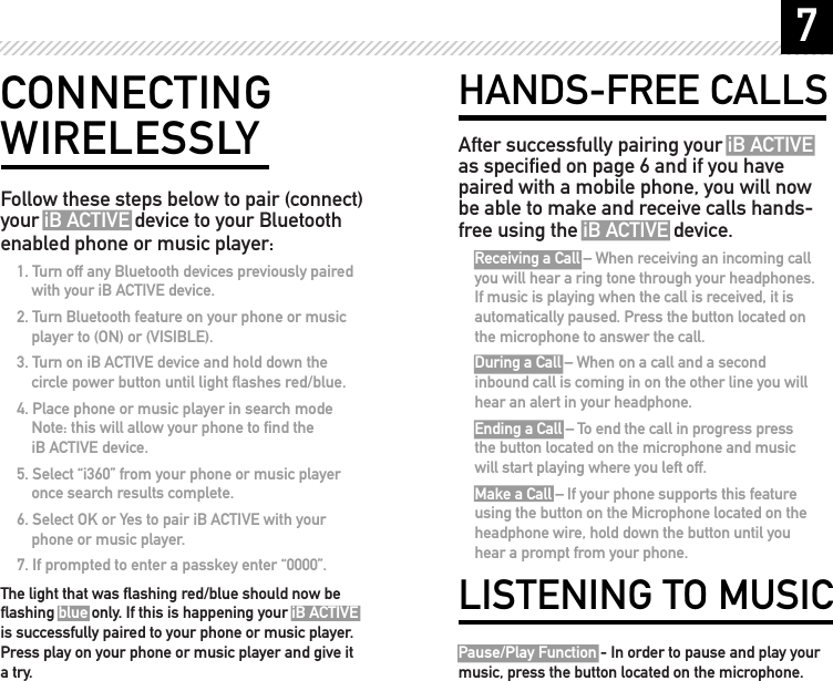 7HANDS-FREE CALLSAfter successfully pairing your iB ACTIVE as speciﬁed on page 6 and if you have paired with a mobile phone, you will now be able to make and receive calls hands-free using the iB ACTIVE device.Receiving a Call &ndash; When receiving an incoming call you will hear a ring tone through your headphones. If music is playing when the call is received, it is automatically paused. Press the button located on the microphone to answer the call.During a Call &ndash; When on a call and a second inbound call is coming in on the other line you will hear an alert in your headphone.Ending a Call &ndash; To end the call in progress press the button located on the microphone and music will start playing where you left off.Make a Call &ndash; If your phone supports this feature using the button on the Microphone located on the headphone wire, hold down the button until you hear a prompt from your phone.LISTENING TO MUSICPause/Play Function - In order to pause and play your music, press the button located on the microphone.CONNECTING WIRELESSLYFollow these steps below to pair (connect) your iB ACTIVE device to your Bluetooth enabled phone or music player:1. Turn off any Bluetooth devices previously paired with your iB ACTIVE device.2. Turn Bluetooth feature on your phone or music player to (ON) or (VISIBLE). 3. Turn on iB ACTIVE device and hold down the circle power button until light ﬂashes red/blue.4. Place phone or music player in search mode Note: this will allow your phone to ﬁnd the  iB ACTIVE device.5. Select &ldquo;i360&rdquo; from your phone or music player once search results complete.6. Select OK or Yes to pair iB ACTIVE with your phone or music player. 7. If prompted to enter a passkey enter &ldquo;0000&rdquo;. The light that was ﬂashing red/blue should now be ﬂashing blue only. If this is happening your iB ACTIVE is successfully paired to your phone or music player. Press play on your phone or music player and give it a try.