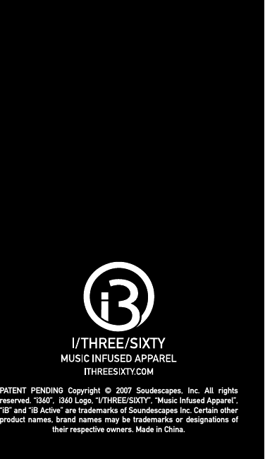 PATENT PENDING Copyright &copy; 2007 Soudescapes, Inc. All rights reserved. &ldquo;i360&rdquo;,  i360 Logo, &ldquo;I/THREE/SIXTY&rdquo;, &ldquo;Music Infused Apparel&rdquo;, &ldquo;iB&rdquo; and &ldquo;iB Active&rdquo; are trademarks of Soundescapes Inc. Certain other product names, brand names may be trademarks or designations of their respective owners. Made in China.