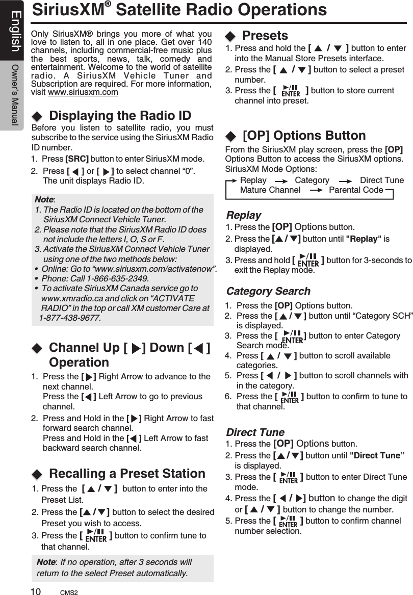 SiriusXM Satellite Radio Operations® Only  SiriusXM®  brings  you  more  of  what  you love to  listen to, all in  one place. Get  over 140 channels, including commercial-free music plus the  best  sports,  news,  talk,  comedy  and entertainment. Welcome to the world of satellite radio.  A  SiriusXM  Vehicle  Tuner  and Subscription are required. For more information, visit www.siriusxm.comDisplaying the Radio IDBefore  you  listen  to  satellite  radio,  you  mustsubscribe to the service using the SiriusXM Radio ID number.1.  Press [SRC] button to enter SiriusXM mode.2.  Press [     ] or [     ] to select channel “0”.     The unit displays Radio ID.Note: 1. The Radio ID is located on the bottom of the     SiriusXM Connect Vehicle Tuner.2. Please note that the SiriusXM Radio ID does     not include the letters I, O, S or F.3. Activate the SiriusXM Connect Vehicle Tuner     using one of the two methods below:•  Online: Go to “www.siriusxm.com/activatenow”.•  Phone: Call 1-866-635-2349.•  To activate SiriusXM Canada service go to   www.xmradio.ca and click on “ACTIVATE    RADIO” in the top or call XM customer Care at   1-877-438-9677.Channel Up [    ] Down [    ] OperationRecalling a Preset Station1.  Press the [    ] Right Arrow to advance to the      next channel.      Press the [    ] Left Arrow to go to previous      channel.2.  Press and Hold in the [    ] Right Arrow to fast      forward search channel.     Press and Hold in the [    ] Left Arrow to fast      backward search channel. 1. Press the  [     /     ]  button to enter into the     Preset List.2. Press the [    /    ] button to select the desired    Preset you wish to access.3. Press the [          ] button to confirm tune to     that channel.  Direct Tune    1. Press and hold the [      /      ] button to enter     into the Manual Store 2. Press the [      /     ] button to select a preset     number.3. Press the [           ] button to store current     channel into preset.Presets interface.1. Press the [OP] Options button.2. Press the [    /    ] button until &quot;Direct Tune”     is displayed.3. Press the [         ] button to enter Direct Tune     mode.4. Press the [     /    ] button to change the digit     or [     /     ] button to change the number.5. Press the [         ] button to confirm channel     number selection.Note: If no operation, after 3 seconds will return to the select Preset automatically.From the SiriusXM play screen, press the [OP] Options Button to access the SiriusXM options.SiriusXM Mode Options:   [OP] Options Button      Replay            Category             Direct Tune      Mature Channel            Parental CodeReplay1. Press the [OP] Options button.2. Press the [    /    ] button until &quot;Replay&quot; is     displayed.3. Press and hold [          ] button for 3-seconds to    exit the Replay mode.1.  Press the [OP] Options button.2.  Press the [     /     ] button until “Category SCH”     is displayed.3.  Press the [           ] button to enter Category     Search mode.4.  Press [      /      ] button to scroll available      categories.5.  Press [      /      ] button to scroll channels with      in the category.6.  Press the [          ] button to confirm to tune to      that channel.Category Search CMS210English Owner’s ManualPresets
