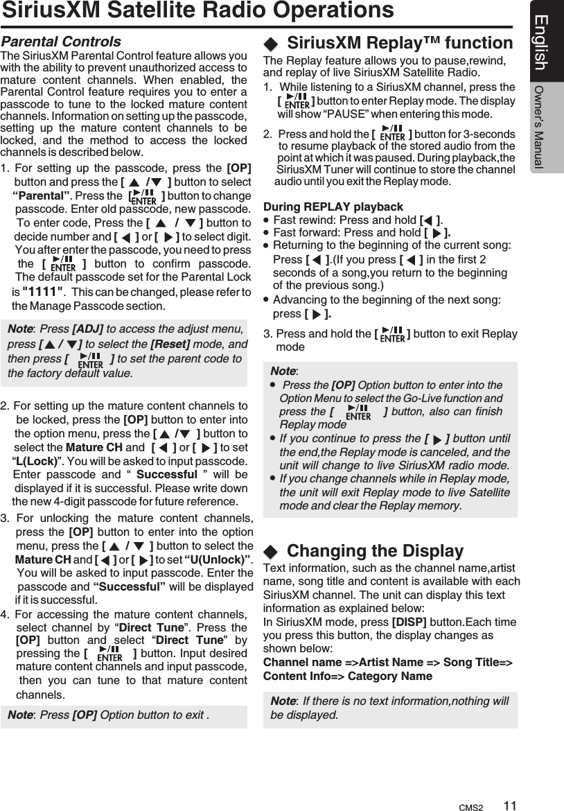 SiriusXM Satellite Radio OperationsParental Controls The SiriusXM Parental Control feature allows you with the ability to prevent unauthorized access to mature  content  channels.  When  enabled,  the Parental Control feature requires you to enter a passcode  to tune  to  the locked  mature content channels. Information on setting up the passcode, setting  up  the  mature  content  channels  to  be locked,  and  the  method  to  access  the  locked channels is described below.   1.  For  setting  up  the  passcode,  press  the  [OP]     button and press the [      /     ] button to select     “Parental”. Press the  [         ] button to change     passcode. Enter old passcode, new passcode.      To enter code, Press the [        /      ] button to     decide number and [     ] or [     ] to select digit.      You after enter the passcode, you need to press     the  [        ]  button  to  confirm  passcode.    The default passcode set for the Parental Lock     is &quot;1111&quot;.  This can be changed, please refer to     the Manage Passcode section. 2. For setting up the mature content channels to     be locked, press the [OP] button to enter into     the option menu, press the [     /     ] button to    select the Mature CH and  [     ] or [     ] to set     “L(Lock)”. You will be asked to input passcode.     Enter  passcode  and  “  Successful  ”  will  be     displayed if it is successful. Please write down     the new 4-digit passcode for future reference.3.  For  unlocking  the  mature  content  channels,       press the [OP] button to  enter into the option     menu, press the [     /      ] button to select the      Mature CH and [     ] or [     ] to set “U(Unlock)”.     You will be asked to input passcode. Enter the      passcode and “Successful” will be displayed      if it is successful. SiriusXM Replay™ functionDuring REPLAY playbackFast rewind: Press and hold [    ].Fast forward: Press and hold [     ].Returning to the beginning of the current song:Press [     ].(If you press [     ] in the first 2 seconds of a song,you return to the beginning of the previous song.)Advancing to the beginning of the next song: press [     ].3. Press and hold the [         ] button to exit Replay     modeNote:     If you continue to press the [    ] button until the end,the Replay mode is canceled, and the unit will change to live SiriusXM radio mode.If you change channels while in Replay mode, the unit will exit Replay mode to live Satellite mode and clear the Replay memory.4.  For  accessing  the  mature  content  channels,       select  channel  by  “Direct  Tune”.  Press  the     [OP]  button  and  select  “Direct  Tune”  by     pressing the [           ] button. Input desired      mature content channels and input passcode,     then  you  can  tune  to  that  mature  content      channels. Press the [OP] Option button to enter into the Option Menu to select the Go-Live function and press the [                   ] button, also  can finishReplay modeNote: Press [OP] Option button to exit .Changing the DisplayText information, such as the channel name,artist name, song title and content is available with each SiriusXM channel. The unit can display this textinformation as explained below:In SiriusXM mode, press [DISP] button.Each time you press this button, the display changes as shown below:Channel name =&gt;Artist Name =&gt; Song Title=&gt; Content Info=&gt; Category Name Note: If there is no text information,nothing willbe displayed.CMS2 11English Owner’s ManualNote: Press [ADJ] to access the adjust menu,press [     /     ] to select the [Reset] mode, and then press [             ] to set the parent code to the factory default value. The Replay feature allows you to pause,rewind, and replay of live SiriusXM Satellite Radio.1.  While listening to a SiriusXM channel, press the      [          ] button to enter Replay mode. The display      will show “PAUSE” when entering this mode.2.  Press and hold the       to resume playback of the stored audio from the      point at which it was paused. During playback,the     SiriusXM Tuner will continue to store the channel     audio until you exit the Replay mode.[          ] button for 3-seconds