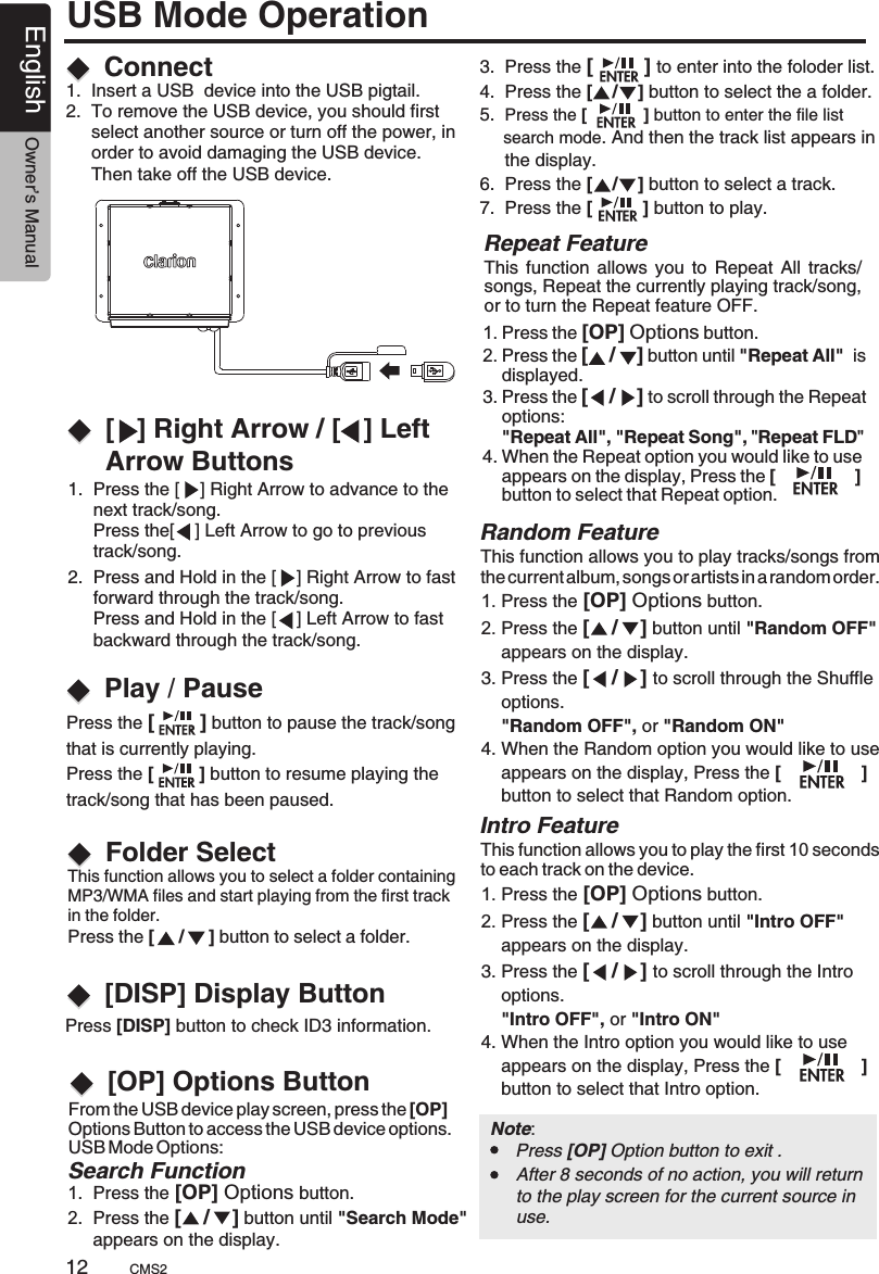 1.  Press the [    ] Right Arrow to advance to the      next track/song.      Press the[    ] Left Arrow to go to previous      track/song.This function allows you to select a folder containing MP3/WMA files and start playing from the first track in the folder.Press the [     /     ] button to select a folder.   2.  Press and Hold in the [    ] Right Arrow to fast      forward through the track/song.     Press and Hold in the [    ] Left Arrow to fast      backward through the track/song.Press [DISP] button to check ID3 information. Connect[   ] Right Arrow / [   ] Left Arrow ButtonsFolder SelectPlay / Pause1.  Insert a USB  device into the USB pigtail.2.  To remove the USB device, you should first      select another source or turn off the power, in     order to avoid damaging the USB device.      Then take off the USB device.Press the [        ] button to pause the track/song that is currently playing.Press the [         ] button to resume playing the track/song that has been paused.This  function  allows  you  to Repeat  All  tracks/songs, Repeat the currently playing track/song, or to turn the Repeat feature OFF.Repeat FeatureThis function allows you to play tracks/songs from the current album, songs or artists in a random order.This function allows you to play the first 10 seconds to each track on the device.1. Press the [OP] Options button.2. Press the [    /    ] button until &quot;Random OFF&quot;     appears on the display.3. Press the [    /    ] to scroll through the Shuffle     options.    &quot;Random OFF&quot;, or &quot;Random ON&quot;4. When the Random option you would like to use     appears on the display, Press the [                ]     button to select that Random option.1. Press the [OP] Options button.2. Press the [    /    ] button until &quot;Intro OFF&quot;     appears on the display.3. Press the [    /    ] to scroll through the Intro    options.    &quot;Intro OFF&quot;, or &quot;Intro ON&quot;4. When the Intro option you would like to use     appears on the display, Press the [                ]     button to select that Intro option.Random FeatureIntro Feature[DISP] Display Button 1. Press the [OP] Options button.2. Press the [    /    ] button until &quot;Repeat All&quot;  is     displayed.3. Press the [    /    ] to scroll through the Repeat     options:     &quot;Repeat All&quot;, &quot;Repeat Song&quot;, &quot;Repeat FLD&quot;  4. When the Repeat option you would like to use     appears on the display, Press the [                ]     button to select that Repeat option.USB Mode OperationFrom the USB device play screen, press the [OP] Options Button to access the USB device options.USB Mode Options:   [OP] Options Button 3.  Press the  to enter into the foloder list.4.  Press the [    /    ] button to select the a folder.5.  Press the [            ] button to enter the file list      search mode. And then the track list appears in     the display.6.  Press the [    /    ] button to select a track.7.  Press the [          ] button to play. [         ] Search Function1.  Press the [OP] Options button.2.  Press the [    /    ] button until &quot;Search Mode&quot;      appears on the display.Note:      Press [OP] Option button to exit .After 8 seconds of no action, you will return to the play screen for the current source in use.CMS212English Owner’s Manual