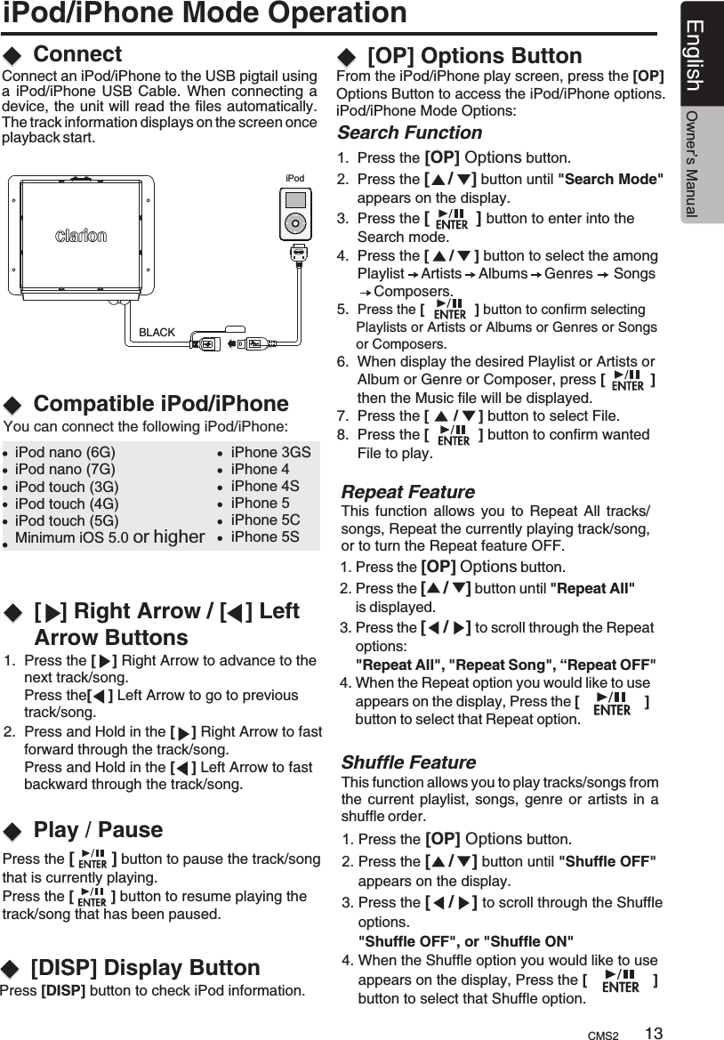 iPod/iPhone Mode Operation1.  Press the [    ] Right Arrow to advance to the      next track/song.      Press the[    ] Left Arrow to go to previous      track/song.2.  Press and Hold in the [    ] Right Arrow to fast      forward through the track/song.     Press and Hold in the [    ] Left Arrow to fast      backward through the track/song.Press [DISP] button to check iPod information. BLACKiPodConnectCompatible iPod/iPhone[   ] Right Arrow / [   ] Left Arrow ButtonsPlay / PauseConnect an iPod/iPhone to the USB pigtail using a  iPod/iPhone USB  Cable. When  connecting a device, the unit will read the files automatically. The track information displays on the screen once playback start.You can connect the following iPod/iPhone:iPod nano (6G)iPod nano (7G)iPod touch (3G)iPod touch (4G)iPod touch (5G)iPhone 3GSiPhone 4iPhone 4SiPhone 5iPhone 5CiPhone 5SMinimum iOS 5.0 or higherPress the [        ] button to pause the track/song that is currently playing.Press the [         ] button to resume playing the track/song that has been paused.This  function  allows  you  to Repeat  All  tracks/songs, Repeat the currently playing track/song, or to turn the Repeat feature OFF.Repeat FeatureThis function allows you to play tracks/songs from the  current playlist,  songs, genre  or artists  in a shuffle order.1. Press the [OP] Options button.2. Press the [    /    ] button until &quot;Shuffle OFF&quot;     appears on the display.3. Press the [    /    ] to scroll through the Shuffle     options.    &quot;Shuffle OFF&quot;, or &quot;Shuffle ON&quot;4. When the Shuffle option you would like to use     appears on the display, Press the [                ]     button to select that Shuffle option.Shuffle Feature[DISP] Display Button 1. Press the [OP] Options button.2. Press the [    /    ] button until &quot;Repeat All&quot;     is displayed.3. Press the [    /    ] to scroll through the Repeat     options:     &quot;Repeat All&quot;, &quot;Repeat Song&quot;, “Repeat OFF&quot;  4. When the Repeat option you would like to use     appears on the display, Press the [                ]     button to select that Repeat option.Search Function 1.  Press the [OP] Options button.2.  Press the [    /    ] button until &quot;Search Mode&quot;      appears on the display.3.  Press the [          ] button to enter into the      Search mode.4.  Press the [     /     ] button to select the among     Playlist    Artists    Albums    Genres     Songs         Composers.5.  Press the [             ] button to confirm selecting      Playlists or Artists or Albums or Genres or Songs     or Composers.6.  When display the desired Playlist or Artists or      Album or Genre or Composer, press [           ]     then the Music file will be displayed.7.  Press the [      /     ] button to select File.8.  Press the [            ] button to confirm wanted      File to play.From the iPod/iPhone play screen, press the [OP] Options Button to access the iPod/iPhone options.iPod/iPhone Mode Options:   [OP] Options ButtonCMS2 13English Owner’s Manual