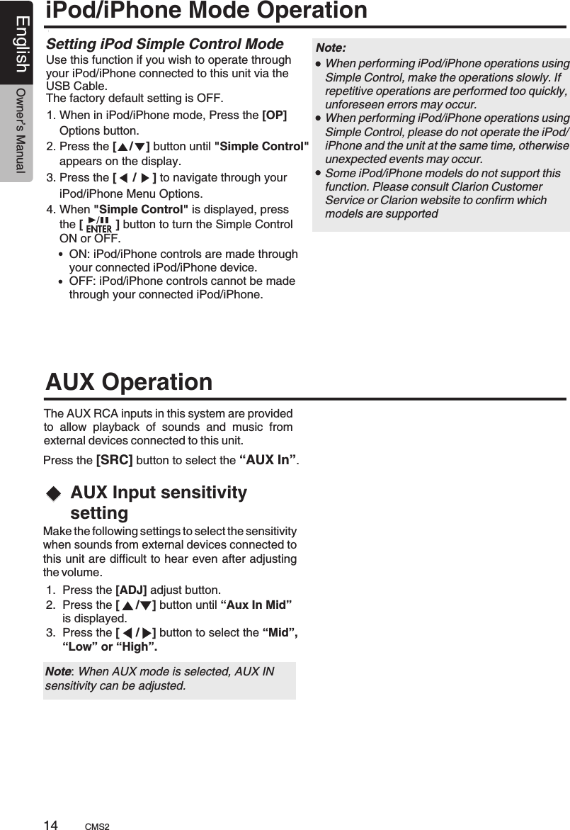 1.  Press the [ADJ] adjust button.2.  Press the [     /    ] button until “Aux In Mid”      is displayed.3.  Press the [     /    ] button to select the “Mid”,     “Low” or “High”.AUX Input sensitivity settingThe AUX RCA inputs in this system are provided to  allow  playback  of  sounds  and  music  from external devices connected to this unit. AUX OperationPress the [SRC] button to select the “AUX In”.Make the following settings to select the sensitivity when sounds from external devices connected to this unit are difficult to hear even after adjusting the volume.Note: When AUX mode is selected, AUX INsensitivity can be adjusted.CMS214English Owner’s ManualiPod/iPhone Mode OperationUse this function if you wish to operate through your iPod/iPhone connected to this unit via the USB Cable. The factory default setting is OFF.1. When in iPod/iPhone mode, Press the [OP]     Options button.2. Press the [    /    ] button until &quot;Simple Control&quot;     appears on the display.3. Press the [     /     ] to navigate through your     iPod/iPhone Menu Options.4. When &quot;Simple Control&quot; is displayed, press     the [          ] button to turn the Simple Control     ON or OFF. Setting iPod Simple Control Mode When performing iPod/iPhone operations using Simple Control, make the operations slowly. If repetitive operations are performed too quickly, unforeseen errors may occur. When performing iPod/iPhone operations using Simple Control, please do not operate the iPod/iPhone and the unit at the same time, otherwise unexpected events may occur. Some iPod/iPhone models do not support this function. Please consult Clarion Customer Service or Clarion website to confirm which models are supported      ON: iPod/iPhone controls are made through       your connected iPod/iPhone device.       OFF: iPod/iPhone controls cannot be made       through your connected iPod/iPhone.Note: