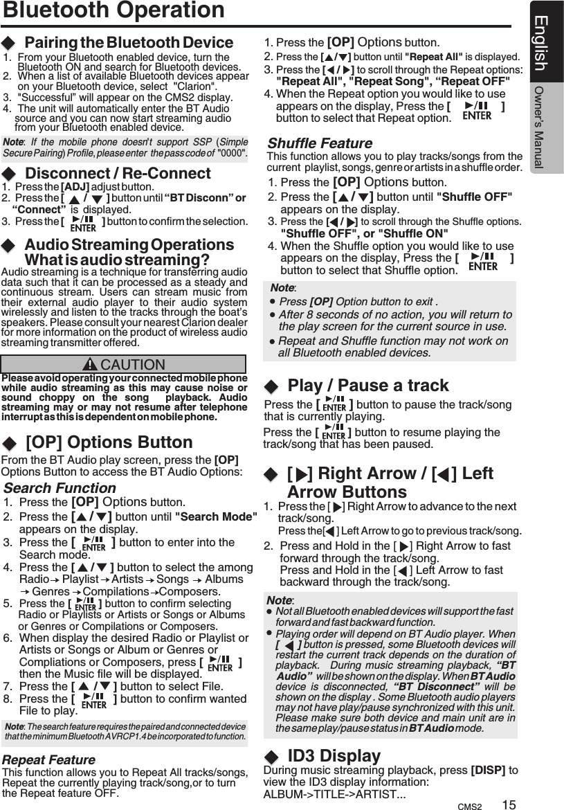 Bluetooth OperationAudio Streaming OperationsWhat is audio streaming?Play / Pause a trackPairing the Bluetooth DeviceDisconnect / Re-ConnectAudio streaming is a technique for transferring audio data such that it can be processed as a steady and continuous  stream.  Users  can  stream  music  from their  external  audio  player  to  their  audio  system wirelessly and listen to the tracks through the boat’s speakers. Please consult your nearest Clarion dealer for more information on the product of wireless audio streaming transmitter offered.CAUTIONPlease avoid operating your connected mobile phonewhile audio  streaming  as  this may cause noise or sound  choppy  on  the  song    playback.  Audio streaming may or may not resume after  telephone interrupt as this is dependent on mobile phone. 1.  Press the [ADJ] adjust button.2.  Press the [       /       ] button until “BT Disconn” or    “Connect”  is  displayed.3.  Press the [             ] button to confirm the selection.Press the [        ] button to pause the track/song that is currently playing.Press the [         ] button to resume playing the track/song that has been paused.1.  Press the [    ] Right Arrow to advance to the next      track/song.      Press the[    ] Left Arrow to go to previous track/song.2.  Press and Hold in the [    ] Right Arrow to fast      forward through the track/song.     Press and Hold in the [    ] Left Arrow to fast      backward through the track/song.[   ] Right Arrow / [   ] Left Arrow Buttons[OP] Options ButtonFrom the BT Audio play screen, press the [OP] Options Button to access the BT Audio Options:This function allows you to Repeat All tracks/songs, Repeat the currently playing track/song,or to turn the Repeat feature OFF.Repeat FeatureThis function allows you to play tracks/songs from the current  playlist, songs, genre or artists in a shuffle order.1. Press the [OP] Options button.2. Press the [    /    ] button until &quot;Shuffle OFF&quot;     appears on the display.3. Press the  to scroll through the Shuffle options.    &quot;Shuffle OFF&quot;, or &quot;Shuffle ON&quot;4. When the Shuffle option you would like to use     appears on the display, Press the [                ]     button to select that Shuffle option.[    /    ]   Shuffle Feature 1. Press the [OP] Options button.2. Press the [    /    ] button until &quot;Repeat All&quot; is displayed.3. Press the  to scroll through the Repeat options:     &quot;Repeat All&quot;, &quot;Repeat Song&quot;, “Repeat OFF&quot;  4. When the Repeat option you would like to use     appears on the display, Press the [                ]     button to select that Repeat option.[    /    ] Search Function 1.  Press the [OP] Options button.2.  Press the [    /    ] button until &quot;Search Mode&quot;      appears on the display.3.  Press the [          ] button to enter into the      Search mode.4.  Press the [     /     ] button to select the among     Radio    Playlist    Artists    Songs     Albums         Genres    Compilations   Composers.5.  Press the [         ] button to confirm selecting      Radio or Playlists or Artists or Songs or Albums      or Genres or Compilations or Composers.6.  When display the desired Radio or Playlist or     Artists or Songs or Album or Genres or      Compliations or Composers, press [           ]      then the Music file will be displayed.7.  Press the [      /     ] button to select File.8.  Press the [            ] button to confirm wanted      File to play.Note:    Press [OP] Option button to exit .After 8 seconds of no action, you will return to the play screen for the current source in use. Playing order will depend on BT Audio player. When [       ] button is pressed, some Bluetooth devices will restart the current track depends on the duration of playback.    During  music streaming  playback, “BT Audio”  will be shown on the display. When BT Audio device  is  disconnected,  “BT  Disconnect”  will  be   shown on the display . Some Bluetooth audio players may not have play/pause synchronized with this unit. Please make sure both device and main unit are in the same play/pause status in BT Audio mode. Note: Not all Bluetooth enabled devices will support the fast forward and fast backward function.ID3 DisplayDuring music streaming playback, press [DISP] toview the ID3 display information: ALBUM-&gt;TITLE-&gt;ARTIST...Repeat and Shuffle function may not work on all Bluetooth enabled devices.Note: The search feature requires the paired and connected device that the minimum Bluetooth AVRCP1.4 be incorporated to function. CMS2 