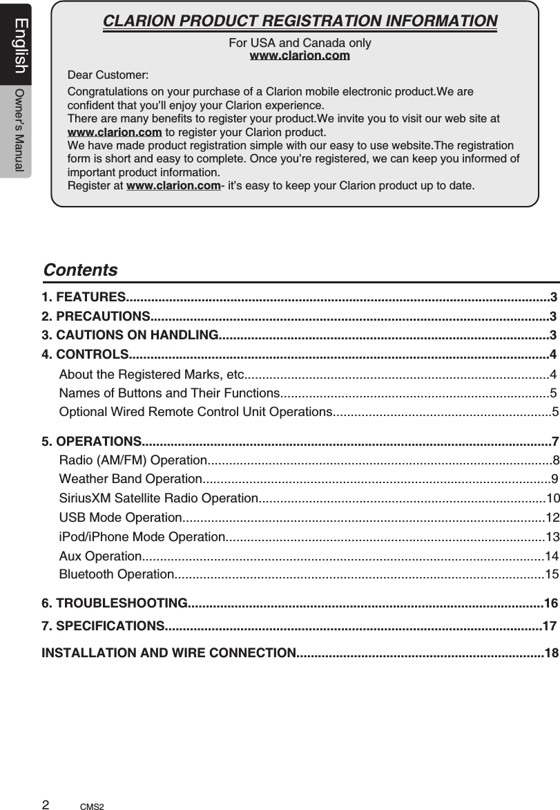 Dear Customer:English Owner’s ManualCMS2                                                        CLARION PRODUCT REGISTRATION INFORMATIONFor USA and Canada onlywww.clarion.comCongratulations on your purchase of a Clarion mobile electronic product.We are confident that you’ll enjoy your Clarion experience.There are many benefits to register your product.We invite you to visit our web site at www.clarion.com to register your Clarion product. We have made product registration simple with our easy to use website.The registration form is short and easy to complete. Once you’re registered, we can keep you informed of important product information. Register at www.clarion.com- it’s easy to keep your Clarion product up to date.2Contents1. FEATURES......................................................................................................................32. PRECAUTIONS...............................................................................................................33. CAUTIONS ON HANDLING............................................................................................34. CONTROLS.....................................................................................................................4About the Registered Marks, etc.....................................................................................4Names of Buttons and Their Functions...........................................................................5Optional Wired Remote Control Unit Operations.............................................................55. OPERATIONS..................................................................................................................7Radio (AM/FM) Operation................................................................................................8Weather Band Operation.................................................................................................9SiriusXM Satellite Radio Operation................................................................................10 USB Mode Operation.....................................................................................................12 iPod/iPhone Mode Operation.........................................................................................136. TROUBLESHOOTING...................................................................................................167. SPECIFICATIONS.........................................................................................................17INSTALLATION AND WIRE CONNECTION.....................................................................18 Aux Operation................................................................................................................14Bluetooth Operation.......................................................................................................15