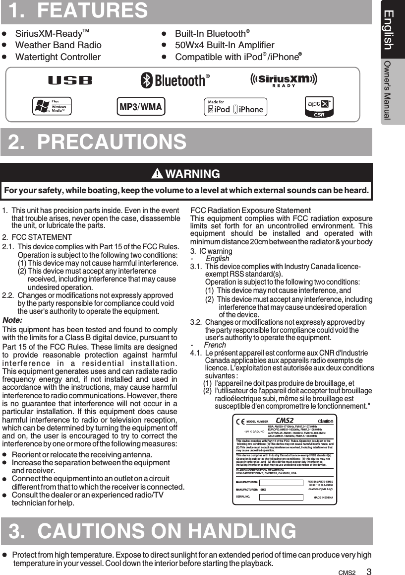 TURESCMS2English Owner’s Manual2.  PRECAUTIONS.TURES3.  CAUTIONS ON HANDLING1.  This unit      that trouble arises, never open the case, disassemble      the unit, or lubricate the parts.has precision parts inside. Even in the event 1.  FEATURES.TMSiriusXM-Ready Built-In Bluetooth      Weather Band Radio 50Wx4 Built-In AmplifierWatertight Controller Compatible with iPod  /iPhone    ® ®WARNINGFor your safety, while boating, keep the volume to a level at which external sounds can be heard.Protect from high temperature. Expose to direct sunlight for an extended period of time can produce very high temperature in your vessel. Cool down the interior before starting the playback.32.  FCC STATEMENT2.1.  This device complies with Part 15 of the FCC Rules.         Operation is subject to the following two conditions:        (1) This device may not cause harmful interference.        (2)  Changes or modifications not expressly approved         by the party responsible for compliance could void         the user&apos;s authority to operate the equipment.    This device must accept any interference              received, including interference that may cause              undesired operation.2.2. This quipment has been tested and found to comply with the limits for a Class B digital device, pursuant to Part 15 of the FCC Rules. These limits are designed to  provide  reasonable  protection  against  harmful interference  in  a  residential  installation. This equipment generates uses and can radiate radio frequency  energy  and,  if  not  installed  and  used  in accordance with the instructions, may cause harmful interference to radio communications. However, there is no guarantee that interference will not occur in a particular installation.  If this equipment does  cause harmful interference to radio or television reception, which can be determined by turning the equipment off and on, the user is encouraged to try to correct the interference by one or more of the following measures:This equipment complies with FCC radiation exposure limits  set  forth  for  an  uncontrolled  environment.  This equipment  should  be  installed  and  operated  with minimum distance 20cm between the radiator &amp; your body 3.  IC warning-       English3.1.  This device complies with Industry Canada licence-        exempt RSS standard(s).        Operation is subject to the following two conditions:        (1)  This device may not cause interference, and        (2)  This device must accept any interference, including                interference that may cause undesired operation                of the device.3.2.  Changes or modifications not expressly approved by         the party responsible for compliance could void the         user&apos;s authority to operate the equipment.-      French4.1.  Le présent appareil est conforme aux CNR d&apos;Industrie         Canada applicables aux appareils radio exempts de         licence. L&apos;exploitation est autorisée aux deux conditions        suivantes :       (1)  l&apos;appareil ne doit pas produire de brouillage, et       (2)  l&apos;utilisateur de l&apos;appareil doit accepter tout brouillage              radioélectrique subi, même si le brouillage est              susceptible d&apos;en compromettre le fonctionnement.&quot;Reorient or relocate the receiving antenna. Increase the separation between the equipment and receiver.  Connect the equipment into an outlet on a circuit different from that to which the receiver is connected. Consult the dealer or an experienced radio/TV technician for help.  Note:FCC Radiation Exposure Statement USA: AM530-1710kHz, FM 87.9-107.9MHzEUROPE: AM531-1602kHz, FM87.5-108.0MHzAUSTRALIA: AM531-1620kHz, FM87.5-108.0MHzASIA: AM531-1620kHz, FM87.5-108.0MHzMADE IN CHINASERIAL NO.MANUFACTURER:    SMXMANUFACTURED:  CLARION CORPORATION OF AMERICA6200 GATEWAY DRIVE, CYPRESS, CA 90630, USAThis device complies with Part 15 of the FCC  Rules. Operation is subject to the following two conditions: (1) This device may not cause harmful interfe rence, and(2) This device must accept any interference received, includ ing interference thatmay cause undesired operation.FCC ID:  AB 7S -C MS 2IC ID: 118 88A- CM S22This dev ice compl ies wi th In du st r y Can ada li ce nce- exe mp t RS S st anda rd(s) .Operat ion i s subj ec t to t he fo llow ing t wo co ndit ion s:  (1) thi s device ma y no t caus e in terferen ce , an d   (2) thi s device mu st a cc ept any i nt erferen ce , inc l ud ing int er fe ren ce tha t may ca use un desi red o pera tion o f th e device.CANIC ES-3(*)/NM B-3(*)®®MODEL NUMBER