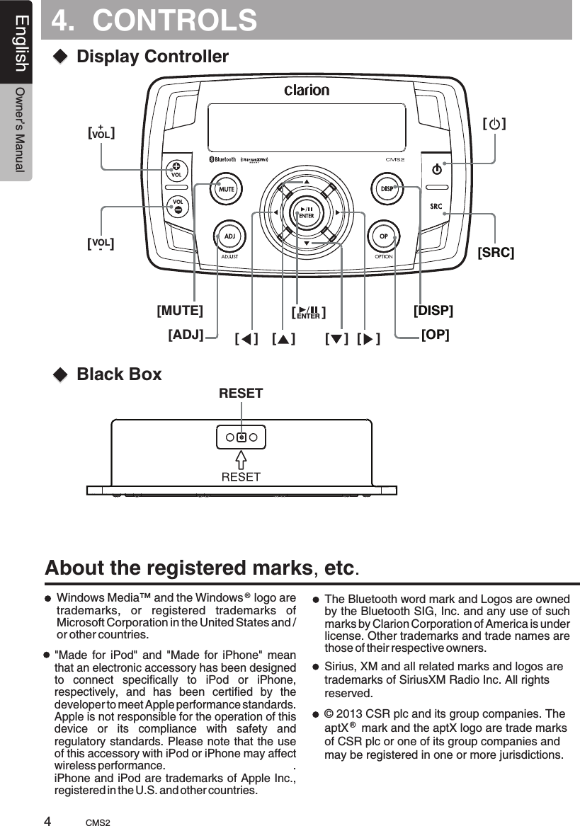 4.  CONTROLSEnglish Owner’s ManualCMS2Display ControllerBlack Box[SRC][DISP][OP]ENTERVOL[MUTE][ADJ]About the registered marks, etc.Windows Media™ and the Windows   logo are trademarks,  or  registered  trademarks  of Microsoft Corporation in the United States and / or other countries.®The Bluetooth word mark and Logos are owned by the Bluetooth SIG, Inc. and any use of such marks by Clarion Corporation of America is under license. Other trademarks and trade names are those of their respective owners.&quot;Made  for  iPod&quot;  and  &quot;Made for  iPhone&quot;  mean that an electronic accessory has been designed to  connect  specifically  to  iPod  or  iPhone, respectively,  and  has  been  certified  by  the developer to meet Apple performance standards.Apple is not responsible for the operation of this device  or  its  compliance  with  safety  and regulatory standards. Please note that the use of this accessory with iPod or iPhone may affect wireless performance.                                      .                     iPhone and iPod are trademarks of Apple Inc., registered in the U.S. and other countries. +[     ]VOL-[     ][    ] [    ] [    ] [    ][       ][    ]RESET4Sirius, XM and all related marks and logos are trademarks of SiriusXM Radio Inc. All rights reserved.© 2013 CSR plc and its group companies. The aptX    mark and the aptX logo are trade marks of CSR plc or one of its group companies and may be registered in one or more jurisdictions.®