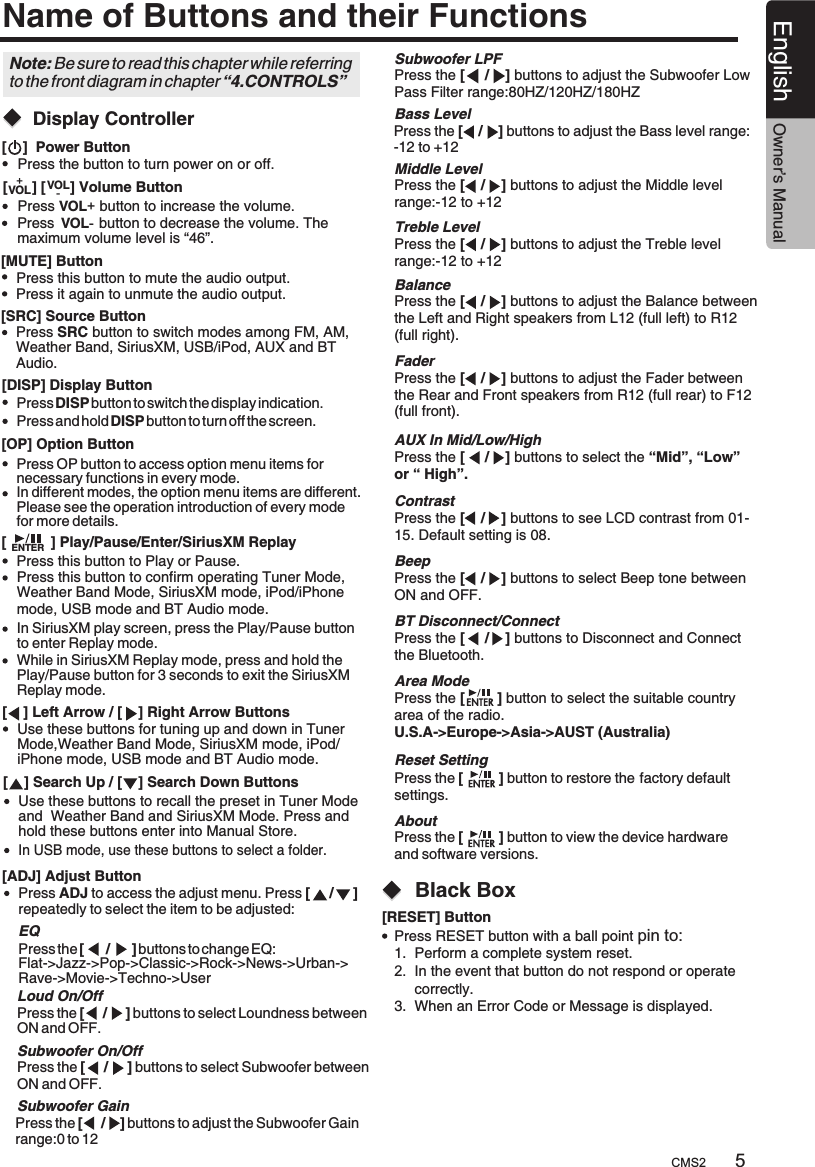 5CMS2English Owner’s ManualName of Buttons and their Functions[    ]  Power ButtonPress the button to turn power on or off.[      ] [      ] Volume ButtonPress             button to increase the volume.VOL+Press           maximum volume level is “46”. button to decrease the volume. The  VOL-[MUTE] ButtonPress this button to mute the audio output.Press this button to Play or Pause.Press this button to confirm operating Tuner Mode, Weather Band Mode, SiriusXM mode, iPod/iPhone mode, USB mode and BT Audio mode.While in SiriusXM Replay mode, press and hold the Play/Pause button for 3 seconds to exit the SiriusXM Replay mode.Press it again to unmute the audio output.[SRC] Source ButtonPress SRC button to switch modes among FM, AM, Weather Band, SiriusXM, USB/iPod, AUX and BT Audio. [ADJ] Adjust ButtonPress ADJ to access the adjust menu. Press [     /     ] repeatedly to select the item to be adjusted:+VOL VOL-EQ  Press the [      /      ] buttons to change EQ:  Flat-&gt;Jazz-&gt;Pop-&gt;Classic-&gt;Rock-&gt;News-&gt;Urban-&gt;  Rave-&gt;Movie-&gt;Techno-&gt;User  Press the [     /     ] buttons to select Loundness between   ON and OFF.  Press the [     /    ] buttons to adjust the Subwoofer Gain   range:0 to 12  Press the [     /    ] buttons to adjust the Subwoofer Low   Pass Filter range:80HZ/120HZ/180HZ  Press the [    /    ] buttons to adjust the Bass level range:  -12 to +12  Press the [    /    ] buttons to adjust the Middle level   range:-12 to +12  Press the [    /    ] buttons to adjust the Treble level   range:-12 to +12  Press the [    /    ] buttons to adjust the Balance between   the Left and Right speakers from L12 (full left) to R12   (full right).  Press the [    /    ] buttons to adjust the Fader between   the Rear and Front speakers from R12 (full rear) to F12   (full front).  Press the [     /    ] buttons to select the “Mid”, “Low”   or “ High”.                  Loud On/OffSubwoofer GainSubwoofer LPFBass LevelMiddle LevelTreble LevelBalanceFaderAUX In Mid/Low/HighNote: Be sure to read this chapter while referring to the front diagram in chapter “4.CONTROLS”  Press the [    /    ] buttons to see LCD contrast from 01-  15. Default setting is 08.  Press the [    /    ] buttons to select Beep tone between   ON and OFF.  Press the [     /    ] buttons to Disconnect and Connect   the Bluetooth.  Press the [        ] button to select the suitable country   area of the radio.  U.S.A-&gt;Europe-&gt;Asia-&gt;AUST (Australia)  Press the [         ] button to restore the factory default   settings.  Press the [         ] button to view the device hardware   and software versions.            ContrastBeepBT Disconnect/ConnectArea ModeReset SettingAboutPress DISP button to switch the display indication.Press and hold DISP button to turn off the screen.ENTER[DISP] Display Button[OP] Option ButtonPress OP button to access option menu items for necessary functions in every mode.In different modes, the option menu items are different. Please see the operation introduction of every mode for more details.[           ] Play/Pause/Enter/SiriusXM Replay[    ] Left Arrow / [    ] Right Arrow Buttons[    ] Search Up / [    ] Search Down ButtonsUse these buttons for tuning up and down in Tuner Mode,Weather Band Mode, SiriusXM mode, iPod/iPhone mode, USB mode and BT Audio mode.Use these buttons to recall the preset in Tuner Modeand  Weather Band and SiriusXM Mode. Press andhold these buttons enter into Manual Store.Black Box[RESET] ButtonPress RESET button with a ball point pin to: 1.  Perform a complete system reset.2.  In the event that button do not respond or operate      correctly.3.  When an Error Code or Message is displayed.In USB mode, use these buttons to select a folder.In SiriusXM play screen, press the Play/Pause button to enter Replay mode.  Press the [     /     ] buttons to select Subwoofer between   ON and OFF.  Subwoofer On/Off        Display Controller