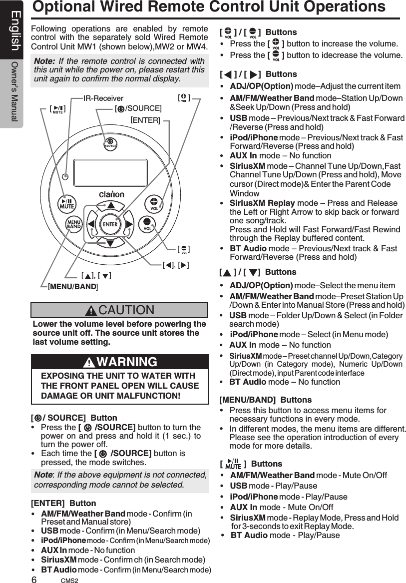 English Owner’s ManualCMS26Optional Wired Remote Control Unit OperationsFollowing  operations  are  enabled  by  remote control  with  the  separately  sold  Wired  Remote Control Unit MW1 (shown below),MW2 or MW4.Note: If the remote control  is connected  with this unit while the power on, please restart this unit again to confirm the normal display.[MENU/BAND][ENTER][    [     /SOURCE]][ ], [ ][    ][    ][ ], [ ]IR-ReceiverCAUTIONLower the volume level before powering the source unit off. The source unit stores the last volume setting.WARNINGEXPOSING THE UNIT TO WATER WITH THE FRONT PANEL OPEN WILL CAUSE DAMAGE OR UNIT MALFUNCTION![    / SOURCE]  Button[     ] / [     ]  Buttons[     ] / [     ]  Buttons[     ] / [     ]  Buttons[         ]  Buttons[MENU/BAND]  ButtonsPress the [      /SOURCE] button to turn thepower on and press and hold it  (1 sec.)  to turn the power off.Each time the [      /SOURCE] button is pressed, the mode switches.USB mode – Previous/Next track &amp; Fast Forward/Reverse (Press and hold)USB mode – Folder Up/Down &amp; Select (in Folder search mode)USB mode - Play/PauseAM/FM/Weather Band mode–Station Up/Down&amp;Seek Up/Down (Press and hold)AM/FM/Weather Band mode–Preset Station Up/Down &amp; Enter into Manual Store (Press and hold)AM/FM/Weather Band mode - Mute On/OffPress this button to access menu items for necessary functions in every mode.Press the [     ] button to increase the volume.Press the [     ] button to idecrease the volume.iPod/iPhone mode – Previous/Next track &amp; Fast Forward/Reverse (Press and hold)iPod/iPhone mode – Select (in Menu mode)iPod/iPhone mode - Play/PauseNote: If the above equipment is not connected,corresponding mode cannot be selected.SiriusXM mode – Channel Tune Up/Down,Fast Channel Tune Up/Down (Press and hold), Move cursor (Direct mode)&amp; Enter the Parent Code WindowSiriusXM Replay mode – Press and Release the Left or Right Arrow to skip back or forward one song/track.Press and Hold will Fast Forward/Fast Rewind through the Replay buffered content.SiriusXM mode – Preset channel Up/Down,Category Up/Down  (in  Category  mode),  Numeric  Up/Down (Direct mode), input Parent code interfaceAUX In mode – No functionAUX In mode – No functionAUX In mode - Mute On/OffBT Audio mode – Previous/Next track &amp; Fast Forward/Reverse (Press and hold)BT Audio mode – No functionIn different modes, the menu items are different. Please see the operation introduction of every mode for more details.SiriusXM mode - Replay Mode, Press and Hold for 3-seconds to exit Replay Mode.BT Audio mode - Play/PauseADJ/OP(Option) mode–Adjust the current itemADJ/OP(Option) mode–Select the menu item[ENTER]  ButtonUSB mode - Confirm (in Menu/Search mode)AM/FM/Weather Band mode - Confirm (in Preset and Manual store)iPod/iPhone mode - Confirm (in Menu/Search mode)SiriusXM mode - Confirm ch (in Search mode)AUX In mode - No functionBT Audio mode - Confirm (in Menu/Search mode)