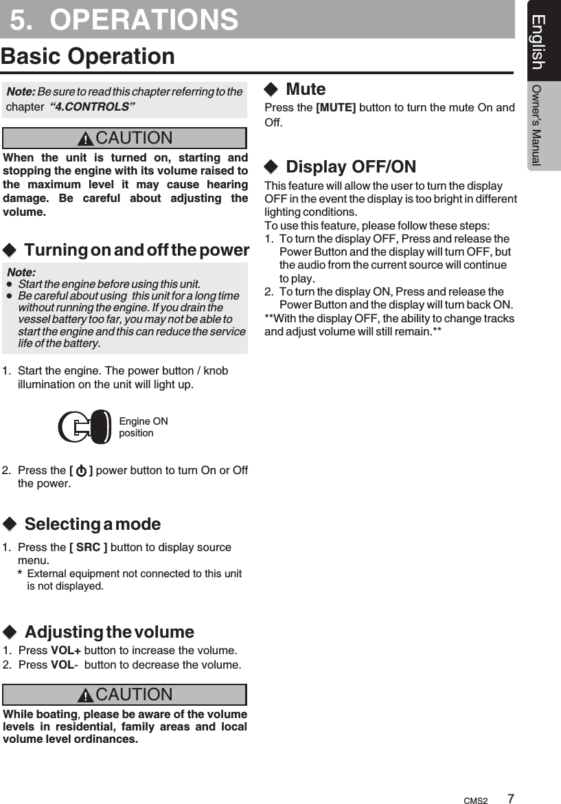 5.  OPERATIONSBasic OperationCAUTIONCAUTIONWhen  the  unit  is  turned  on,  starting  and stopping the engine with its volume raised to the  maximum  level  it  may  cause  hearing damage.  Be  careful  about  adjusting  the volume.While boating, please be aware of the volume levels  in  residential,  family  areas  and  local volume level ordinances.Turning on and off the powerSelecting a modeAdjusting the volumeEngine ONpositionNote: Be sure to read this chapter referring chapter  “4.CONTROLS”to the Note:     Start the engine before using this unit.    Be careful about using  this unit for a long time     without running the engine. If you drain the     vessel battery too far, you may not be able to     start the engine and this can reduce the service     life of the battery.1.  Start the engine. The power button / knob     illumination on the unit will light up. 2.  Press the [     ] power button to turn On or Off     the power.1.  Press the [ SRC ] button to display source      menu.*External equipment not connected to this unit is not displayed.1.  Press VOL+ button to increase the volume.2.  Press VOL-  button to decrease the volume.MuteDisplay OFF/ONPress the [MUTE] button to turn the mute On and Off.CMS2 7English Owner’s ManualThis feature will allow the user to turn the display OFF in the event the display is too bright in different lighting conditions. To use this feature, please follow these steps: 1.  To turn the display OFF, Press and release the      Power Button and the display will turn OFF, but      the audio from the current source will continue      to play. 2.  To turn the display ON, Press and release the      Power Button and the display will turn back ON. **With the display OFF, the ability to change tracks and adjust volume will still remain.** 