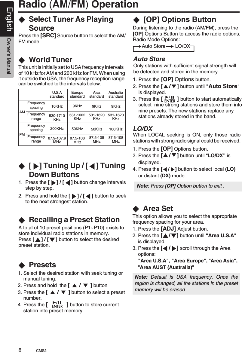 Radio (AM/FM) Operation[    ] Tuning Up / [    ] Tuning Down ButtonsSelect Tuner As Playing SourceWorld Tuner1.  Press the [     ] / [     ] button change intervals      step by step.Press the [SRC] Source button to select the AM/FM mode.This unit is initially set to USA frequency intervals of 10 kHz for AM and 200 kHz for FM. When using it outside the USA, the frequency reception range can be switched to the intervals below.2.  Press and hold the [     ] / [     ] button to seek      to the next strongest station.Recalling a Preset StationPresetsA total of 10 preset positions (P1~P10) exists to store individual radio stations in memory.Press [     ] / [     ] button to select the desired preset station.During listening to the radio (AM/FM), press the [OP] Options Button to access the radio options.Radio Mode Options:         Auto Store       LO/DX[OP] Options ButtonOnly stations with sufficient signal strength will be detected and stored in the memory.Auto StoreLO/DX  1. Press the [OP] Options button.2. Press the [    /    ] button until &quot;Auto Store&quot;     is displayed.3. Press the [         ]   button to start automatically     select  nine strong stations and store them into     nine presets. The new stations replace any     stations already stored in the band. 1. Press the [OP] Options button.3. Press the [    /    ] button until “LO/DX” is     displayed.4. Press the [    /    ] button to select local (LO)     or distant (DX) mode.When  LOCAL  seeking  is  ON,  only  those  radiostations with strong radio signal could be received.Area SetThis option allows you to select the appropriatefrequency spacing for your area.1. Press the [ADJ] Adjust button.2. Press the [    /    ] button until &quot;Area U.S.A&quot;     is displayed.3. Press the [    /    ] scroll through the Area     options:    &quot;Area U.S.A&quot;, &quot;Area Europe&quot;, &quot;Area Asia&quot;,    &quot;Area AUST (Australia)&quot;Note:  Default  is  USA  frequency.  Once  the region is changed, all the stations in the preset memory will be erased.  1. Select the desired station with seek tuning or     manual tuning.2. Press and hold  the [      /      ] button 3. Press the [      /      ] button to select a preset     number.4. Press the [            ] button to store current     station into preset memory.AMFMFrequencyspacingFrequencyrangeFrequencyspacingFrequencyrangeU.S.AstandardAisastandardEuropestandard10KHz 9KHz9KHz530-1710KHz531-1620KHz531-1602KHz200KHz 50KHz50KHz87.9-107.9MHz87.5-108MHz87.5-108MHzAustraliastandard9KHz531-1620KHz100KHz87.5-108MHzNote: Press [OP] Option button to exit .CMS28English Owner’s Manual