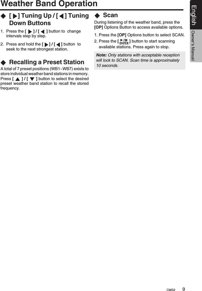 Weather Band Operation[    ] Tuning Up / [    ] Tuning Down Buttons1.  Press the [      ] / [      ] button to  change     intervals step by step.2.  Press and hold the [     ] / [     ] button  to      seek to the next strongest station.Recalling a Preset StationA total of 7 preset positions (WB1~WB7) exists to store individual weather band stations in memory.Press [        ] / [        ] button to select the desired preset weather band station to recall the stored frequency.During listening of the weather band, press the [OP] Options Button to access available options.Scan1. Press the [OP] Options button to select SCAN.2. Press the [         ] button to start scanning     available stations. Press again to stop.CMS2 9English Owner’s ManualNote: Only stations with acceptable reception will lock to SCAN. Scan time is approximately 10 seconds.
