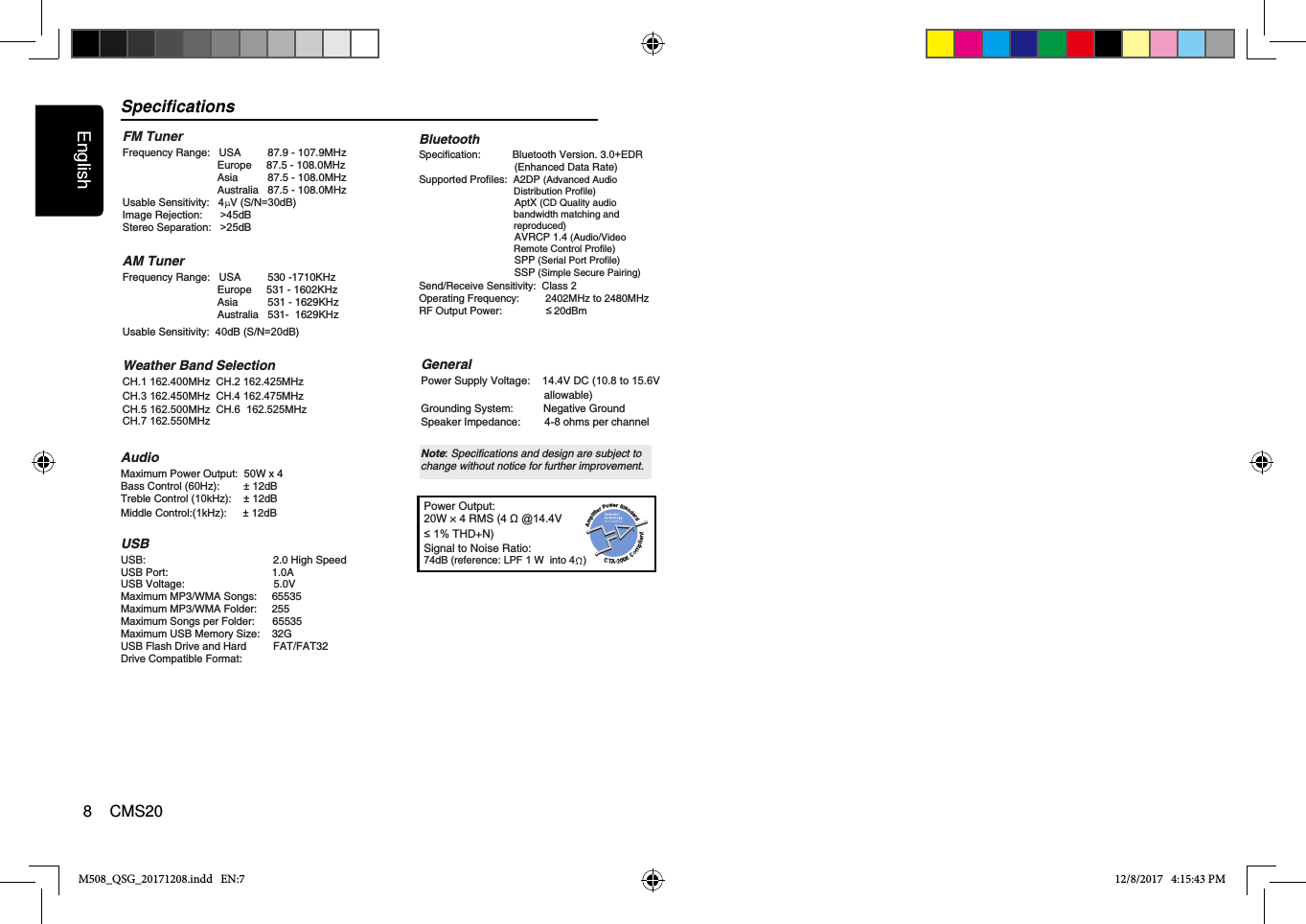 SpecificationsM508_QSG_20171208.indd   EN:7 12/8/2017   4:15:43 PMEnglish8    CMS20FM TunerFrequency Range:   USA         87.9 - 107.9MHz                                Europe     87.5 - 108.0MHz                                Asia          87.5 - 108.0MHz                                Australia   87.5 - 108.0MHz  Usable Sensitivity: 4  V (S/N=30dB)Image Rejection:      &gt;45dBStereo Separation:   &gt;25dB AM TunerFrequency Range:   USA         530 -1710KHz                                Europe     531 - 1602KHz                                Asia          531 - 1629KHz                                Australia   531-  1629KHz    Usable Sensitivity:  40dB (S/N=20dB)Weather Band SelectionCH.1 162.400MHz  CH.2 162.425MHz  CH.3 162.450MHz  CH.4 162.475MHz  CH.5 162.500MHz  CH.6  162.525MHzCH.7 162.550MHz  AudioUSBMaximum Power Output:  50W x 4USB:                                           2.0 High SpeedUSB Port:                                   1.0AUSB Voltage:                              5.0VMaximum MP3/WMA Songs:     65535Maximum MP3/WMA Folder:     255Maximum Songs per Folder:      65535Maximum USB Memory Size:    32GUSB Flash Drive and Hard         FAT/FAT32 Drive Compatible Format:     Bass Control (60Hz):        ± 12dB      Treble Control (10kHz):    ± 12dBMiddle Control:             (1kHz): ± 12dB       Power Output:20W × 4 RMS (4 Ω @14.4V≤1% THD+N) Signal to Noise Ratio:74dB (reference: LPF 1 W  into 4  )GeneralPower Supply Voltage:    14.4V DC (10.8 to 15.6V                                          allowable) Grounding System:          Negative Ground Speaker Impedance:        4-8 ohms per channel Note: Specifications and design are subject to change without notice for further improvement.BluetoothSpecification:           Bluetooth Version. 3.0+EDR                                 (Enhanced Data Rate)Supported Profiles:  A2DP (Advanced Audio                                    Distribution Profile)                                 AptX (CD Quality audio                                    bandwidth matching and                                    reproduced)                                 AVRCP 1.4 (Audio/Video                                    Remote Control Profile)                                 SPP (Serial Port Profile)                                 SSP (Simple Secure Pairing)Send/Receive Sensitivity:  Class 2Operating Frequency:         2402MHz to 2480MHzRF Output Power:                  20dBm wer SotPa rnedifailrdpmA≤