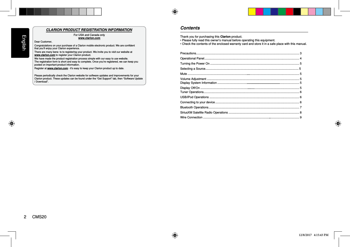 English2     CMS20Thank you for purchasing this Clarion product.• Please fully read this owner’s manual before operating this equipment.• Check the contents of the enclosed warranty card and store it in a safe place with this manual.CLARION PRODUCT REGISTRATION INFORMATIONFor USA and Canada only www.clarion.comDear Customer,Congratulations on your purchase of a Clarion mobile electronic product. We are confidentthat you’ll enjoy your Clarion experience.There are many beneﬁ  ts to registering your product. We invite you to visit our website at www.clarion.com to register your Clarion product.We have made the product registration process simple with our easy to use website. The registration form is short and easy to complete. Once you’re registered, we can keep you posted on important product information.Register at www.clarion.com - it’s easy to keep your Clarion product up to date.Please periodically check the Clarion website for software updates and improvements for your Clarion product. These updates can be found under the “Get Support” tab, then “Software Update / Download”. Contents12/8/2017   4:15:43 PMPrecautions............................................................................................................................ 3Operational Panel .................................................................................................................. 4Turning the Power On ........................................................................................................... 5Selecting a Source................................................................................................................ 5Mute .......................................................................................................................................... 5Volume Adjustment ............................................................................................................... 5Tuner Operations................................................................................................................... 6USB/iPod Operations ............................................................................................................ 6Connecting to your device ..................................................................................................... 6Bluetooth Operations ............................................................................................................. 7 SiriusXM Satellite Radio Operations ..................................................................................... 8Display System Information .......................................................................................................................................... 5Display Off/On ............................................................................................................................... 5Wire Connection ..................................................................................................................... 9
