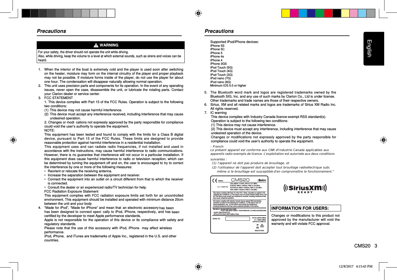 EnglishCMS20   3For your safety, the driver should not operate the unit while driving. Also, while driving, keep the volume to a level at which external sounds, such as sirens and voices can be heard.1.    When the interior of the boat is extremely cold and the player is used soon after switching on the heater, moisture may form on the internal circuitry of the player and proper playback may not be pos sible. If moisture forms inside of the player, do not use the player for about one hour. The condensation will disappear naturally allowing normal operation. 2.   This unit uses precision parts and components for its operation. In the event of any operating issues, never open the case,  disassemble the unit,  or lubricate the rotating parts. Contact your Clarion dealer or service center.3.   FCC STATEMENT   1. This device complies with Part 15 of the FCC Rules. Operation is subject to the following two conditions: (1)  This device may not cause harmful interference. (2)  This device must accept any interference received, including interference that may cause undesired operation.    2. Changes or modiﬁ  cations not expressly approved by the party responsible for compliance could void the user’s authority to operate the equipment.  NOTE:    This equipment has  been tested and found to comply with  the limits for  a  Class B  digital device,  pursuant  to Part  15 of  the FCC Rules.  These limits  are designed  to  provide reasonable protection against harmful interference in a residential installation.   This  equipment  uses  and  can  radiate  radio  frequencies,  if not installed  and  used in accordance with the instructions, may cause harmful interference to radio communications. However, there is no guarantee that interference will not occur in a particular installation. If this equipment does  cause harmful interference to radio or  television reception, which can be determined by turning the equipment off and on, the user is encouraged to try to correct the interference by one or more of the following measures:  •   Reorient or relocate the receiving antenna.  •   Increase the separation between the equipment and receiver.  •   Connect the equipment into an outlet on a circuit different from that to which the receiver is connected.  •   Consult the dealer or an experienced radio/TV technician for help.   FCC Radiation Exposure Statement   This equipment complies with FCC  radiation  exposure limits  set forth for an uncontrolled environment. This equipment should be installed and operated with minimum distance 20cm between the unit and your body4.   “Made for iPod”, “Made for iPhone” and mean that  an electronic accessory has  been designed to  connect  speciﬁ  cally to  iPod, iPhone, respectively, and has certified by the developer to meet Apple performance standards.    Apple is not  responsible for  the operation of this device or its  compliance with  safety and regulatory standards.    Please note that the use of this accessory  with iPod, iPhone   may affect wireless performance.   iPod, iPhone,  and iTunes are trademarks of Apple Inc., registered in the U.S. and other countries.WARNING   Supported iPod/iPhone devices:  iPhone 5S  iPhone 5C  iPhone 5  iPhone 4s  iPhone 4  iPhone 3GS  iPod Touch (5G)  iPod Touch (4G)  iPod Touch (3G)  iPod nano (7G)  iPod nano (6G)Minimum iOS 5.0 or higher5.   The  Bluetooth  word  mark  and logos  are registered  trademarks  owned by the Bluetooth SIG, Inc. and any use of such marks by Clarion Co., Ltd is under license.   Other trademarks and trade names are those of their respective owners.6.   Sirius, XM and all related marks and logos are trademarks of Sirius XM Radio Inc. All rights reserved.7.  IC warning     This device complies with Industry Canada licence-exempt RSS standard(s).     Operation is subject to the following two conditions:     (1) This device may not cause interference.     (2) This device must accept any interference, including interference that may cause undesired operation of the device.     Changes or modifications  not expressly  approved by the party  responsible for compliance could void the user’s authority to operate the equipment.Precautions PrecautionsINFORMATION FOR USERS:Changes or modifications to this  product not approved by the  manufacturer  will void the warranty and will violate FCC approval. 12/8/2017   4:15:43 PMhas beenbeen USA: AM530-1710kHz, FM 87.9-107.9MHzEUROPE: AM531-1602kHz, FM87.5-108.0MHzAUSTRALIA: AM531-1620kHz, FM87.5-108.0MHzASIA: AM531-1620kHz, FM87.5-108.0MHzSERIAL NO.This device complies with Part 15 of the FCC  Rules. Operation is subject to the following two conditions: (1) This device may not cause harmful interfe rence, and(2) This device must accept any interference received, including interference thatmay cause undesired operation.FCC ID:  AB7S-CMS20IC : 11888A-CMS202This device complies with Industry Canada licence-exempt RSS standard(s).Operation is subject to the following two conditions:  (1) this device may not cause interference, and   (2) this device must accept any interference, including interference that may cause undesired operation of the device.CANICE S-3 (*)/ NMB -3(* )Manufacture : Soundmax Electronics Limited                       17/F EU YANG SANG TOWER,11-15CHATHAM ROAD ,T.S.KOWLOON,HONG KONG  Importer: Clarion Europe S.A.S.   244 rue du Pré à Varois, 54670 Custines, FranceMADE IN CHINA   - French: Le présent appareil est conforme aux CNR d&apos;Industrie Canada applicables aux appareils radio exempts de licence. L&apos;exploitation est autorisée aux deux conditions suivantes :  (1) l&apos;appareil ne doit pas produire de brouillage, et  (2) l&apos;utilisateur de l&apos;appareil doit accepter tout brouillage radioélectrique subi, même si le brouillage est susceptible d&apos;en compromettre le fonctionnement.&quot; 