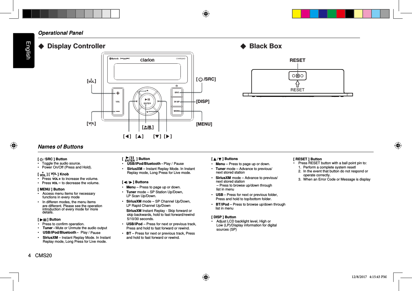 English4   CMS20Operational PanelNames of Buttons[   / SRC ] Button•  Toggle the audio source.•  Power On/Off (Press and Hold).[        ] •  Press           to increase the volume.•  Press           to decrease the volume.[ MENU ] Button•  Access menu items for necessaryIn differen modes, the menu items[   ] Button•  USB/iPod/Bluetooth - Play / Pause•  SiriusXM – Instant Replay Mode. In Instant Replay mode, Long Press for Live mode.[   /  ] Buttons•  Menu – Press to page up or down.•    Tuner mode – SP Station Up/Down,   LP Scan Up/Down.•    SiriusXM mode – SP Channel Up/Down,   LP Rapid Channel Up/Down  SiriusXM Instant Replay - Skip forward or skip backwards, hold to fast forward/rewind 5/10/30 seconds.•  USB/iPod – Press for next or previous track, Press and hold to fast forward or rewind. •  BT – Press for next or previous track, Press and hold to fast forward or rewind.[ DISP ] Button•  Adjust LCD backlight level, High or Low (LP)/Display information for digital sources (SP)12/8/2017   4:15:43 PMVOL+VOL-[     ] [MENU][     /SRC][DISP]ENTER[    ] [    ] [    ] [    ][       ][     ]VOL+[        ] KnobVOL-Mute or Unmute the audio output•  Press to confirm operation.VOL+VOL-functions in every mode• are different. Please see the operation introduction of every mode for more details.[   ] Button•  USB/iPod/Bluetooth -  Play / Pause•  SiriusXM – Instant Replay Mode. In Instant Replay mode, Long Press for Live mode.•  Tuner -[   /  ] Buttons•  Menu – Press to page up or down.•    Tuner mode – Advance to previous/•    SiriusXM•  USB – Press for next or previous folder, Press and hold to top/bottom folder.•  BT/iPod – Press to browse up/down throughnext stored stationlist in menu mode – Advance to previous/next stored station; – Press to browse up/down throughlist in menuBlack BoxRESETDisplay Controller[ RESET ] Button•  Press RESET button with a ball point pin to:1.  Perform a complete system resetl 2.  In the event that button do not respond or operate correctly.3.  When an Error Code or Message is display 