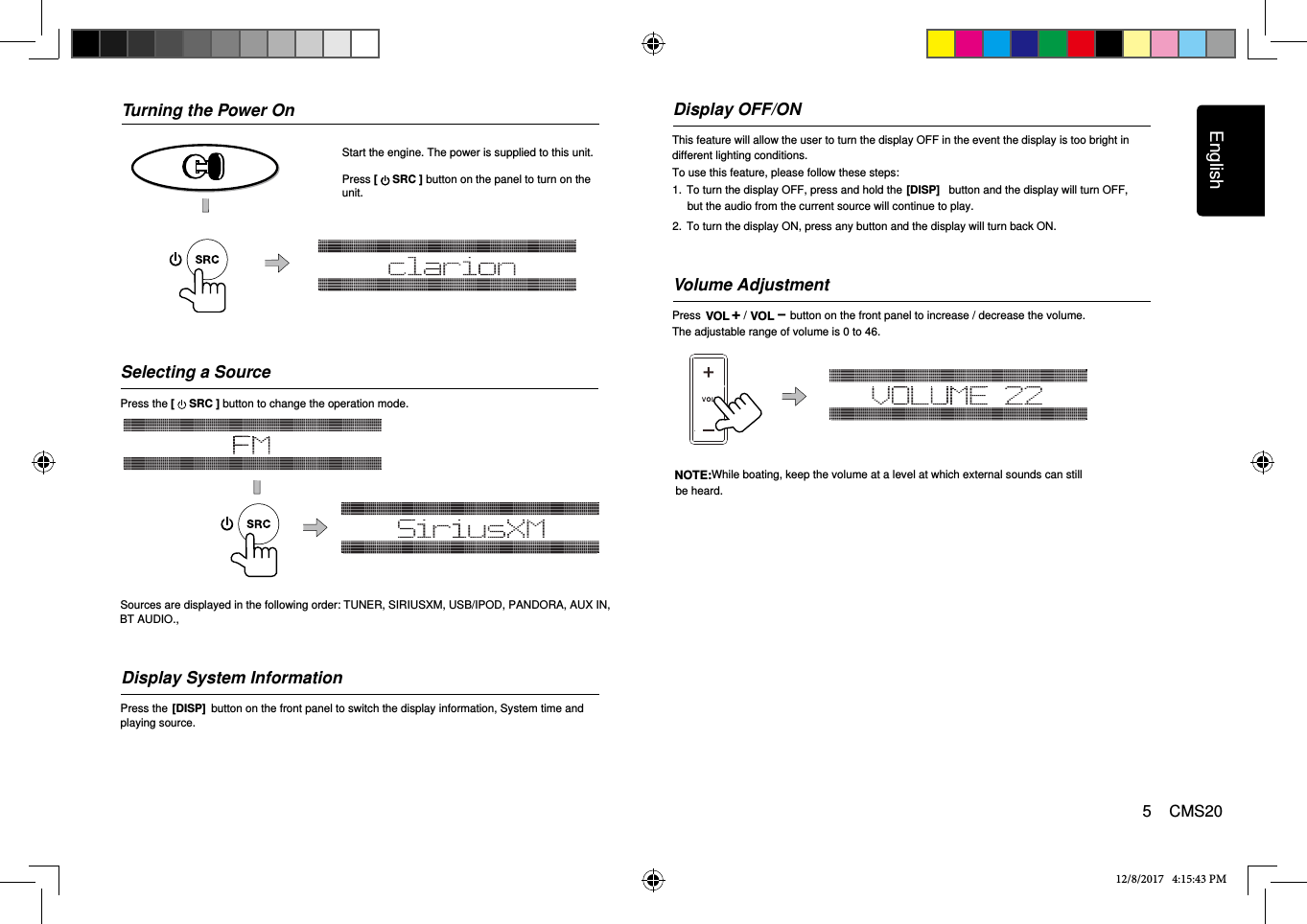 English5    CMS20Turning the Power OnStart the engine. The power is supplied to this unit.Press [   SRC ] button on the panel to turn on the unit.Volume AdjustmentPress              /              button on the front panel to increase / decrease the volume.12/8/2017   4:15:43 PMSelecting a SourcePress the [   SRC ] button to change the operation mode. Sources are displayed in the following order: TUNER, SIRIUSXM, USB/IPOD, PANDORA, AUX IN,    The adjustable range of volume is 0 to 46.NOTE:While boating, keep the volume at a level at which external sounds can still be heard.Display OFF/ONThis feature will allow the user to turn the display OFF in the event the display is too bright in    different lighting conditions.To use this feature, please follow these steps:1.  To turn the display OFF, press and hold the               button and the display will turn OFF, [DISP]but the audio from the current source will continue to play.2.  To turn the display ON, press any button and the display will turn back ON.Display System InformationPress the              button on the front panel to switch the display information, System time and     [DISP]playing source.**With the display OFF, the ability to change tracks and adjust volume will still remain.**BT AUDIO.,VOL +VOL-