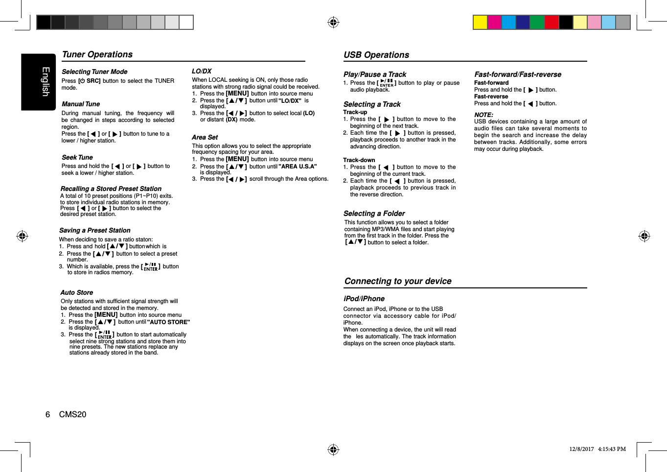 English6    CMS20Tuner OperationsSelecting Tuner ModePress [ SRC] button to  select the  TUNER mode.Manual TuneDuring  manual  tuning,  the  frequency  will be  changed  in  steps  according  to  selected region.Press the [   ] or [   ] button to tune to a lower / higher station.Seek TunePress and hold the  button to seek a lower / higher station.Saving a Preset Station1.  Press and hold               buttonwhich is 2.  Press the                button to select a preset Recalling a Stored Preset StationA total of 10 preset positions (P1~P10) exits.12/8/2017   4:15:43 PM [   ] or [   ]to store individual radio stations in memory.Press                        button to select the  [   ] or [   ]desired preset station.When deciding to save a ratio staton:[  /  ]3.  Which is available, press the               button[  /  ]number. [   ]to store in radios memory.LO/DXWhen LOCAL seeking is ON, only those radio stations with strong radio signal could be received.1.  Press the                 button into source menu2.  Press the                button until                 is[MENU][  /  ] &quot;LO/DX&quot;displayed.3.  Press the                button to select local          [  /  ] (LO)or distant          mode.(DX)Area SetThis option allows you to select the appropriate 1.  Press the                 button into source menu2.  Press the                button until            [MENU][  /  ] &quot;AREA U.S.A&quot;is displayed.3.  Press the                scroll through the Area options.  [  /  ]frequency spacing for your area.USB OperationsPlay/Pause a Track1.    Press the [] button  to play  or pause audio playback.Selecting a TrackTrack-up1.   Press the  [ ] button to move to the beginning of the next track.2.   Each time  the  [ ]  button  is pressed, playback proceeds to another track in the advancing direction.Track-down1.   Press the  [ ] button to move to the beginning of the current track.2.   Each time  the  []  button  is pressed, playback proceeds to previous track in the reverse direction.Fast-forward/Fast-reverseFast-forwardPress and hold the [   ] button.Fast-reversePress and hold the [   ] button.NOTE:USB  devices containing a  large amount of audio files can take  several moments to begin  the  search  and  increase the  delay between  tracks. Additionally, some  errors may occur during playback.Connecting to your deviceiPod/iPhoneConnect an iPod, iPhone or to the USB connector  via  accessory cable  for  iPod/iPhone.When connecting a device, the unit will read the ﬁ  les automatically. The track information displays on the screen once playback starts.Auto StoreOnly stations with sufficient signal strength will be detected and stored in the memory.1.  Press the                 button into source menu2.  Press the                button until             [MENU]3.  Press the               button to start automatically[  /  ][   ]select nine strong stations and store them into &quot;AUTO STORE&quot;is displayed.nine presets. The new stations replace anystations already stored in the band.This function allows you to select a folder Selecting a Foldercontaining MP3/WMA files and start playing from the first track in the folder. Press the              button to select a folder.[  /  ]