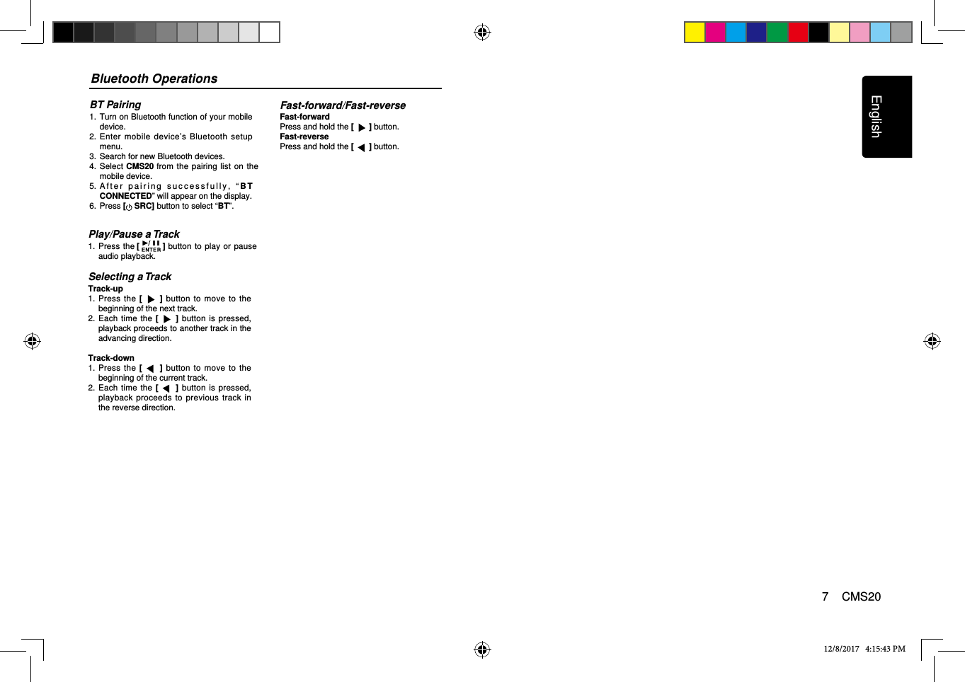 Bluetooth OperationsBT Pairing1.   Turn on Bluetooth function of your mobile device.2.   Enter  mobile device’s  Bluetooth setup menu.3.  Search for new Bluetooth devices.4.   Select CMS20 from the pairing list on  the mobile device.5.   A f t e r   p a i r i n g   s u c c e s s f u l l y ,   “ B T CONNECTED” will appear on the display. 6.  Press [ SRC] button to select “BT”.12/8/2017   4:15:43 PMPlay/Pause a Track1.    Press the [] button  to play  or pause audio playback.Selecting a TrackTrack-up1.   Press the  [ ] button to move to the beginning of the next track.2.   Each time  the  [ ]  button  is pressed, playback proceeds to another track in the advancing direction.Track-down1.   Press the  [ ] button to move to the beginning of the current track.2.   Each time  the  []  button  is pressed, playback proceeds to previous track in the reverse direction.Fast-forward/Fast-reverseFast-forwardPress and hold the [   ] button.Fast-reversePress and hold the [   ] button.English7    CMS20