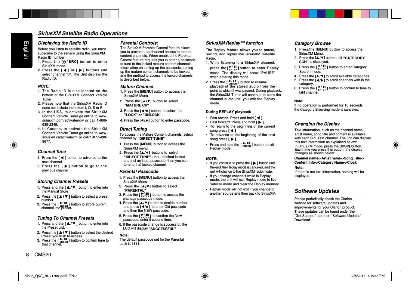 SiriusXM Satellite Radio OperationsDisplaying the Radio IDBefore you listen to satellite radio, you mustsubscribe to the service using the SiriusXMRadio ID number.1.  Pres s  the  [/ SRC]  button  to  ente r SirusXM mode.2.  Press  the  []  or  [ ]  buttons  and select channel “0”. The  Unit displays the Radio ID.NOTE:1.  The  Radio  ID  is  also  located  on  the bottom of the SiriusXM Connect Vehicle Tuner.2.  Please note that the SiriusXM Radio ID does not include the letters I, O, S or F.3.  In  the  USA,  to  activate  the  SiriusXM Connect Vehicle Tuner go online to www.siriusxm.com/activatenow  or call  1-866-635-2349.4.  In  Canada,  to  activate  the  SiriusXM Connect Vehicle Tuner go online to www.siriusxm.ca/activatexm or  call 1-877-438-9677.Storing Channel Presets1.  Press and the  button to enter into2.  Press the               button to select a preset SiriusXM Replay™ functionThe  Replay  feature allows you to  pause, rewind,  and  replay live  SiriusXM Satellite Radio. 1.  While listening  to  a  SiriusXM  channel, press the    button  to enter  Replay mode.  The  display will show  “PAUSE” when entering this mode.2.  Press the   button to resume playback of  the  stored  audio  from  the point at which it was paused. During playback, the SiriusXM Tuner will  continue to store the channel audio  until you  exit  the Replay mode.During REPLAY playback •  Fast rewind: Press and hold []•  Fast forward: Press and hold []•  To  return to  the beginning  of the  current song press []•  To  advance to  the beginning  of  the next song press [ ].NOTE:•  If you continue to press the [] button until the end, the Replay mode is canceled, and the unit will change to live SiriusXM radio mode.• • M508_QSG_20171208.indd   EN:7 12/8/2017   4:15:43 PMthe Manual Store.3.  Press the               button to strore current Replay mode will not exit if you change toanother source and then back to SiriusXM.If you change channels while in Replay mode, the unit will exit Replay mode to live  Satellite mode and clear the Replay memory.Channel Tune1.  Press the []  button to advance  to the next channel.2.  Press  the  [ ]  b utton  to  go  t o   the previous channel.Channel name-&gt;Artist name-&gt;Song Title-&gt;Changing the DisplayText information, such as the channel name, artist name, song title and content is availablewith each SiriusXM channel. The unit can displaythis text information as explained below:In SiriusXM mode, press the             button. [DISP]Each time you press this button, the displaychanges as shown below:Content Info-&gt;Category Name-&gt;ClockNote:If there is not text information, nothing will bedisplayed.Software UpdatesPlease periodically check the Clarion website for software updates and improvements for your Clarion product. These updates can be found under the “Get Support” tab, then “Software Update / Download”. [  /  ][  /  ]number.[]channel into preset.Tuning To Channel Presets1.  Press and the  button to enter into2.  Press the               button to select the desired the Preset List.3.  Press the               button to confirm tune to[  /  ][  /  ][]Preset you wish to access.that channel.[][]Press and hold the               button to exit []• Replay mode. Category Browse1.  Pressthe [MENU]  button to access the 2.  Press the            button unit            is displayed.3.  Press the button to enter Category Note: If no operation is performed for 10 seconds, the Category Browsing mode is canceled.4.  Press the            to scroll avaiable categories.Parental Controls:Mature Channel 1. Press the [MENU] button to access the SiriusXM Menu2.  Press  the   button  to select &quot;MATURE CH&quot;.3. Press the   button  to select  the&quot;LOCK&quot; or &quot;UNLOCK&quot;4. Press the            button to enter passcode.The SiriusXM Parental Control feature allows you to prevent unauthorized access to maturecontent channels. When enabled the ParentalControl feature requires you to enter a passcodeto tune to the locked mature content channels.Information on setting up the passcode, settingup the mature content channels to be locked, and the method to access the locked channelsis described below.Direct Tuning1.  ]Press the [MENU] button to access the SiriusXM menu.2.  Press the   buttons to  select. Input desired locked   To access the Mature Content channels, selectchannel by &quot;DIRECT TUNE&quot; &quot;DIRECT TUNE&quot; channel an input passcode, then you cantune to that locked channel.SiriusXM Menu.[  /  ] &quot;CATEGORY SCH&quot;[]Search mode.[  /  ]5.  Press the            to scroll channels with in the [  /  ]category.6.  Press the button to confirm to tune to []taht channel.[  /  ][  /  ][  /  ][  /  ]Parental Passcode1. Press the [MENU] button to access the SiriusXM Menu2.  Press  the    button to  select &quot;PARENTAL&quot;.3. Press the               button to access the4. Press the            button to decide number chanage passcode mode.and then the NEW passcode.5. Press the               to confirm the Newpasscode, enter it second time.6. If the passcode change is successful, theLCD will display &quot;SUCCESSFUL&quot;Note:The default passcode set fro the ParentalLock is &quot;1111&quot;.[  /  ][][  /  ]and press             to enter Old passcode[  /  ].[]English8    CMS20