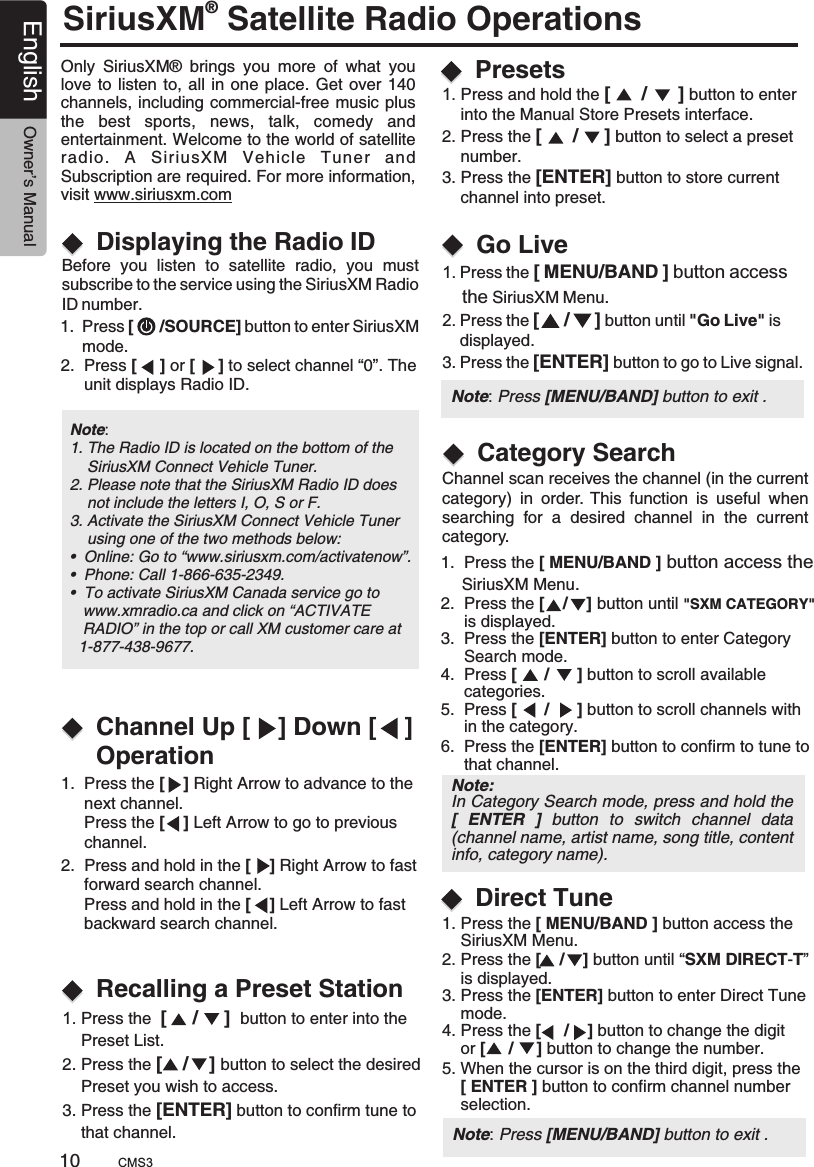 SiriusXM Satellite Radio Operations® Only  SiriusXM®  brings  you  more  of  what  you love to  listen  to, all in  one place. Get over  140 channels, including commercial-free music plus the  best  sports,  news,  talk,  comedy  and entertainment. Welcome to the world of satellite radio.  A  SiriusXM  Vehicle  Tuner  and Subscription are required. For more information, visit www.siriusxm.comDisplaying the Radio IDBefore  you  listen  to  satellite  radio,  you  mustsubscribe to the service using the SiriusXM Radio ID number.1.  Press [      /SOURCE] button to enter SiriusXM      mode.2.  Press [     ] or [     ] to select channel “0”. The      unit displays Radio ID.Note: 1. The Radio ID is located on the bottom of the     SiriusXM Connect Vehicle Tuner.2. Please note that the SiriusXM Radio ID does     not include the letters I, O, S or F.3. Activate the SiriusXM Connect Vehicle Tuner     using one of the two methods below:•  Online: Go to “www.siriusxm.com/activatenow”.•  Phone: Call 1-866-635-2349.•  To activate SiriusXM Canada service go to   www.xmradio.ca and click on “ACTIVATE    RADIO” in the top or call XM customer care at   1-877-438-9677.Channel Up [    ] Down [    ] OperationRecalling a Preset Station1.  Press the [    ] Right Arrow to advance to the      next channel.      Press the [    ] Left Arrow to go to previous      channel.2.  Press and hold in the [    ] Right Arrow to fast      forward search channel.     Press and hold in the [    ] Left Arrow to fast      backward search channel. 1. Press the  [     /     ]  button to enter into the     Preset List.2. Press the [    /    ] button to select the desired    Preset you wish to access.3. Press the [ENTER] button to confirm tune to     that channel.  Direct Tune 1. Press and hold the [      /      ] button to enter     into the Manual Store 2. Press the [      /     ] button to select a preset     number.3. Press the [ENTER] button to store current     channel into preset.Presets interface.1. Press the     SiriusXM Menu.2. Press the [    /    ] button until “ ”     is displayed.3. Press the [ENTER] button to enter Direct Tune     mode.4. Press the [     /    ] button to change the digit     or [     /     ] button to change the number.5. When the cursor is on the third digit, press the     [ ENTER ] button to confirm channel number     selection. [ MENU/BAND ] button access the SXM DIRECT-TGo Live1. Press the     the SiriusXM Menu.2. Press the [     /     ] button until  &quot;is     displayed.3. Press the [ENTER] button to go to Live signal.[ MENU/BAND ] button access &quot;Go Live  1.  Press the     SiriusXM Menu.2.  Press the [    /    ] button until &quot;SXM CATEGORY&quot;     is displayed.3.  Press the [ENTER] button to enter Category     Search mode.4.  Press [      /      ] button to scroll available      categories.5.  Press [      /      ] button to scroll channels with      in the category.6.  Press the [ENTER] button to confirm to tune to      that channel.[ MENU/BAND ] button access the  Category Search 10English Owner’s ManualPresets Note: Press [MENU/BAND] button to exit .Channel scan receives the channel (in the current category)  in  order.  This  function  is  useful  when searching  for  a  desired  channel  in  the  current category.CMS3Note: Press [MENU/BAND] button to exit .Note: In Category Search mode, press and hold the [  ENTER  ]  button  to  switch  channel  data (channel name, artist name, song title, content info, category name).