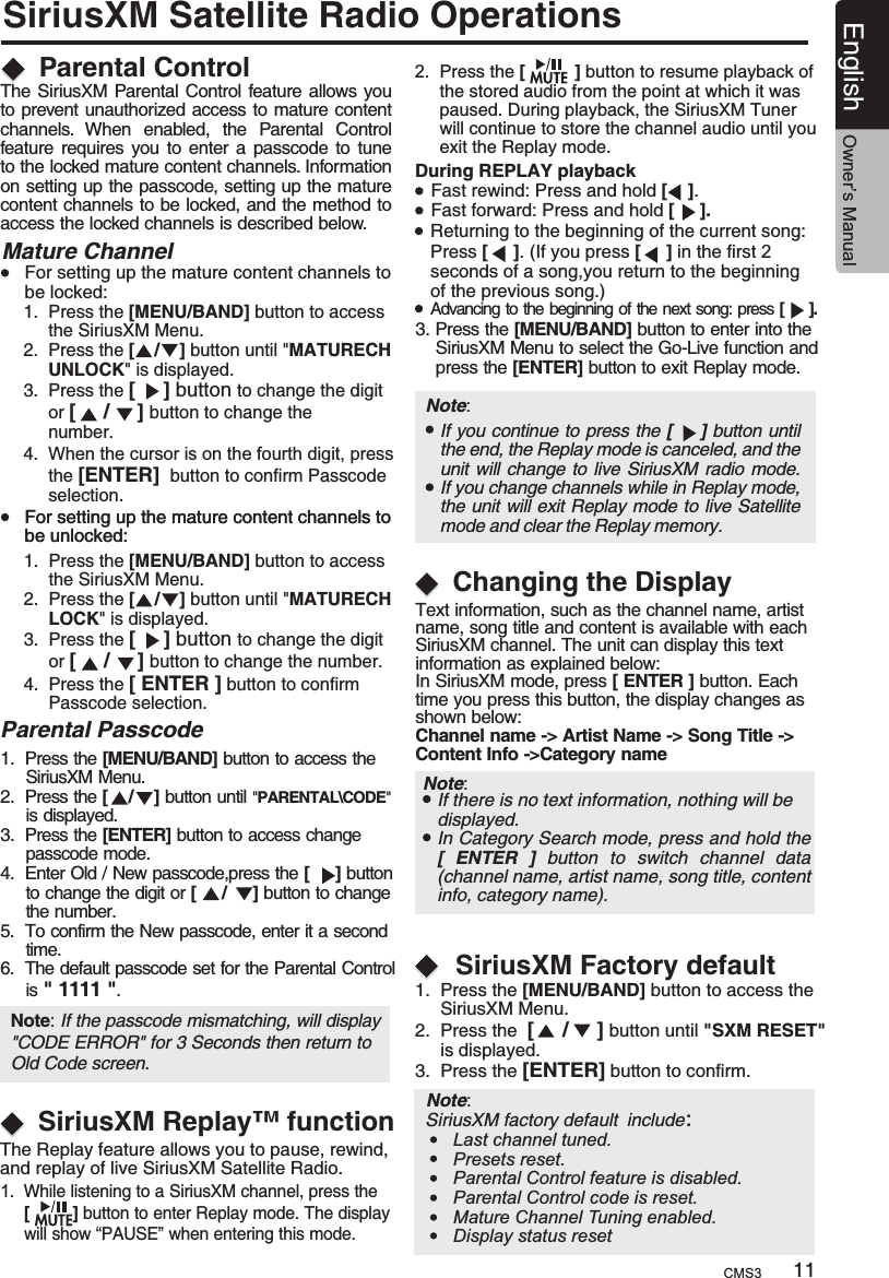 SiriusXM Satellite Radio OperationsSiriusXM Replay™ functionDuring REPLAY playbackFast rewind: Press and hold [    ].Fast forward: Press and hold [     ].Returning to the beginning of the current song:Press [     ]. (If you press [     ] in the first 2 seconds of a song,you return to the beginning of the previous song.)Advancing to the beginning of the next song: press [     ].3. Press the [MENU/BAND] button to enter into the     SiriusXM Menu to select the Go-Live function and     press the [ENTER] button to exit Replay mode.Note:     If you continue to press the [       ] button until the end, the Replay mode is canceled, and the unit  will change to live SiriusXM radio mode.If you change channels while in Replay mode, the unit will exit Replay mode to live Satellite mode and clear the Replay memory.Changing the DisplayText information, such as the channel name, artist name, song title and content is available with each SiriusXM channel. The unit can display this textinformation as explained below:In SiriusXM mode, press [ ENTER ] button. Each time you press this button, the display changes as shown below:Channel name -&gt; Artist Name -&gt; Song Title -&gt; Content Info -&gt;Category nameIf there is no text information, nothing will be displayed.11English Owner’s ManualThe Replay feature allows you to pause, rewind, and replay of live SiriusXM Satellite Radio.1.  While listening to a SiriusXM channel, press the      [         ] button to enter Replay mode. The display      will show “PAUSE” when entering this mode.2.  Press the  to resume playback of      the stored audio from the point at which it was      paused. During playback, the SiriusXM Tuner      will continue to store the channel audio until you      exit the Replay mode.[          ] button Parental Control The SiriusXM Parental Control feature allows you to prevent unauthorized access to mature content channels.  When  enabled,  the  Parental  Control feature requires you to enter  a  passcode to tune to the locked mature content channels. Information on setting up the passcode, setting up the mature content channels to be locked, and the method to access the locked channels is described below.Mature Channel1.  Press the [MENU/BAND] button to access      the SiriusXM Menu.2.  Press the [    /    ] button until &quot;MATURECH     UNLOCK&quot; is displayed.3.  Press the [     ] button to change the digit      or [     /     ] button to change the      number.4.  When the cursor is on the fourth digit, press      the [ENTER]  button to confirmselection. Passcode      1.  Press the [MENU/BAND] button to access      the SiriusXM Menu.2.  Press the [    /    ] button until &quot;MATURECH     LOCK&quot; is displayed.3.  Press the [     ] button to change the digit      or [     /     ] button to change the number.4.  Press the [ ENTER ] button to confirm        selection.PasscodeFor setting up the mature content channels to be locked:For setting up the mature content channels to be unlocked:For setting up the mature content channels to be unlocked:   Parental Passcode1.  Press the 2.  Press 3.  Press the [ENTER] button to access change      passcode mode.4.  Enter Old / New passcode,p[MENU/BAND] button to access the      SiriusXM Menu.the [    /    ] button until &quot;PARENTAL\CODE&quot;      is displayed.ress the [     ] button      to change the digit or [     /     ] button to change      the number.5.  To confirm the New passcode, enter it a second      time.6.  The default passcode set for the Parental      is &quot; 1111 &quot;.   Control Note: If the passcode mismatching, will display &quot;CODE ERROR&quot; for 3 Seconds then return to Old Code screen. CMS3Note:     1.  Press the [MENU/BAND] button to access the      SiriusXM Menu.2.  Press the  button until &quot;SXM RESET&quot;      is displayed.3.   [     /     ] Press the [ENTER] button to confirm.SiriusXM Factory default SiriusXM factory default include：Note:     In Category Search mode, press and hold the [  ENTER  ]  button  to  switch  channel  data (channel name, artist name, song title, content info, category name).Last channel tuned.Presets reset.Parental Control feature is disabled.Parental Control code is reset.Mature Channel Tuning enabled.Display status reset
