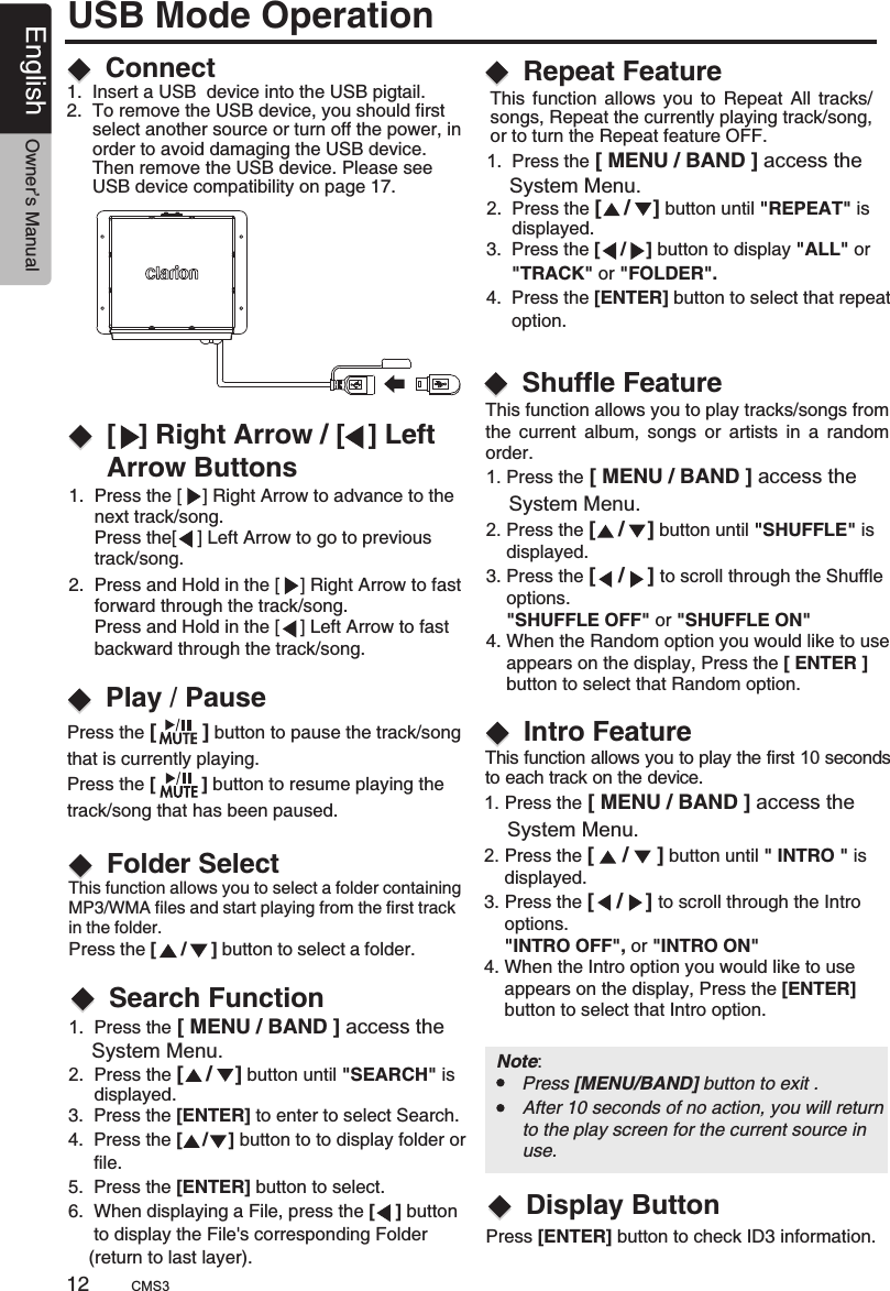 1.  Press the [    ] Right Arrow to advance to the      next track/song.      Press the[    ] Left Arrow to go to previous      track/song.This function allows you to select a folder containing MP3/WMA files and start playing from the first track in the folder.Press the [     /     ] button to select a folder.   2.  Press and Hold in the [    ] Right Arrow to fast      forward through the track/song.     Press and Hold in the [    ] Left Arrow to fast      backward through the track/song.Connect[   ] Right Arrow / [   ] Left Arrow ButtonsFolder SelectPlay / Pause1.  Insert a USB  device into the USB pigtail.2.  To remove the USB device, you should first      select another source or turn off the power, in     order to avoid damaging the USB device.      Then remove the USB device. Please see      USB device compatibility on page 17.Press the [        ] button to pause the track/song that is currently playing.Press the [         ] button to resume playing the track/song that has been paused.This  function  allows  you  to  Repeat  All  tracks/songs, Repeat the currently playing track/song, or to turn the Repeat feature OFF.Repeat FeatureThis function allows you to play tracks/songs from the  current  album,  songs  or  artists  in  a  random order.This function allows you to play the first 10 seconds to each track on the device.1. Press the     System Menu.2. Press the [    /    ] button until &quot;SHUFFLE&quot; is     displayed.3. Press the [    /    ] to scroll through the Shuffle     options.    &quot;SHUFFLE OFF&quot; or &quot;SHUFFLE ON&quot;4. When the Random option you would like to use     appears on the display, Press the [ ENTER ]     button to select that Random option.[ MENU / BAND ] access the 1. Press the     System Menu.2. Press the [     /     ] button until &quot; INTRO &quot; is     displayed.3. Press the [    /    ] to scroll through the Intro    options.    &quot;INTRO OFF&quot;, or &quot;INTRO ON&quot;4. When the Intro option you would like to use     appears on the display, Press the [ENTER]     button to select that Intro option.[ MENU / BAND ] access the Shuffle FeatureIntro FeatureUSB Mode OperationSearch Function1.  Press the [ MENU / BAND ]     System Menu.2.  Press the [    /    ] button until &quot;SEARCH&quot; is      displayed.access the Note:      Press [MENU/BAND] button to exit .After 10 seconds of no action, you will return to the play screen for the current source in use.12English Owner’s Manual 3.  Press the to enter to select Search. 4.  Press the [    /    ] button to to display folder or      file.5.  Press the [ENTER] button to select.6.  When displaying a File, press the [    ] button      to display the File&apos;s corresponding Folder    (return to last layer). [ENTER] 1.  Press the [ MENU / BAND ]     System Menu.2.  Press the [    /    ] button until &quot;REPEAT  is      displayed.access the &quot; 3.  Press the [    /    ] button to display      &quot;TRACK&quot; or &quot;FOLDER&quot;.4.  Press the [ENTER] button to select that repeat     option.&quot;ALL&quot; or Press [ENTER] button to check ID3 information. Display ButtonCMS3