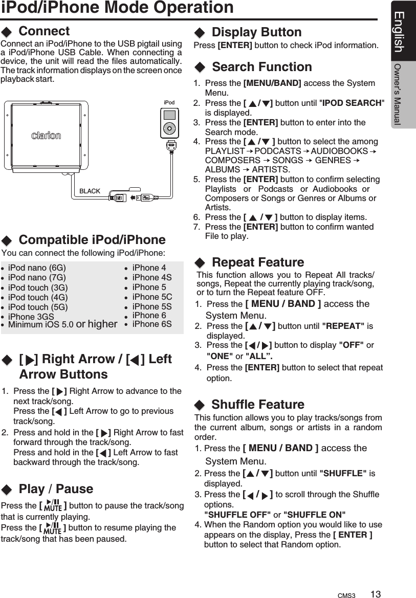 iPod/iPhone Mode Operation1.  Press the [    ] Right Arrow to advance to the      next track/song.      Press the [    ] Left Arrow to go to previous      track/song.2.  Press and hold in the [    ] Right Arrow to fast      forward through the track/song.     Press and hold in the [    ] Left Arrow to fast      backward through the track/song.Press [ENTER] button to check iPod information. BLACKiPodConnectCompatible iPod/iPhone[   ] Right Arrow / [   ] Left Arrow ButtonsPlay / PauseConnect an iPod/iPhone to the USB pigtail using a  iPod/iPhone  USB  Cable.  When  connecting  a device, the unit will read the files automatically. The track information displays on the screen once playback start.You can connect the following iPod/iPhone:iPod nano (6G)iPod nano (7G)iPod touch (3G)iPod touch (4G)iPod touch (5G)iPhone 3GSiPhone 4iPhone 4SiPhone 5iPhone 5CiPhone 5SiPhone 6iPhone 6SMinimum iOS 5.0 or higherPress the [        ] button to pause the track/song that is currently playing.Press the [         ] button to resume playing the track/song that has been paused.Display Button 1.  Press the [MENU/BAND] access the System      Menu.2.  Press the [     /    ] button until &quot;IPOD SEARCH&quot;      is displayed.3.  Press the [ENTER] button to enter into the      Search mode.4.  Press the [     /     ] button to select the among     PLAYLIST    PODCASTS    AUDIOBOOKS      COMPOSERS     SONGS     GENRES          ALBUMS     ARTISTS.5.  Press the [ENTER] button to confirm selecting      Playlists   or   Podcasts   or  Audiobooks  or      Composers or Songs or Genres or Albums or     Artists.6.  Press the [      /     ] button to display items.7.  Press the [ENTER] button to confirm wanted      File to play.13English Owner’s ManualSearch FunctionThis  function  allows  you  to  Repeat  All  tracks/songs, Repeat the currently playing track/song, or to turn the Repeat feature OFF.Repeat Feature1.  Press the [ MENU / BAND ]     System Menu.2.  Press the [    /    ] button until &quot;REPEAT  is      displayed.access the &quot;3.  Press the [    /    ] button to display      &quot;ONE&quot; or &quot;ALL”.4.  Press the [ENTER] button to select that repeat     option.&quot;OFF&quot; orThis function allows you to play tracks/songs from the  current  album,  songs  or  artists  in  a  random order.1. Press the     System Menu.2. Press the [    /    ] button until &quot;SHUFFLE&quot; is     displayed.3. Press the [    /    ] to scroll through the Shuffle     options.    &quot;SHUFFLE OFF&quot; or &quot;SHUFFLE ON&quot;4. When the Random option you would like to use     appears on the display, Press the [ ENTER ]     button to select that Random option.[ MENU / BAND ] access the Shuffle Feature CMS3