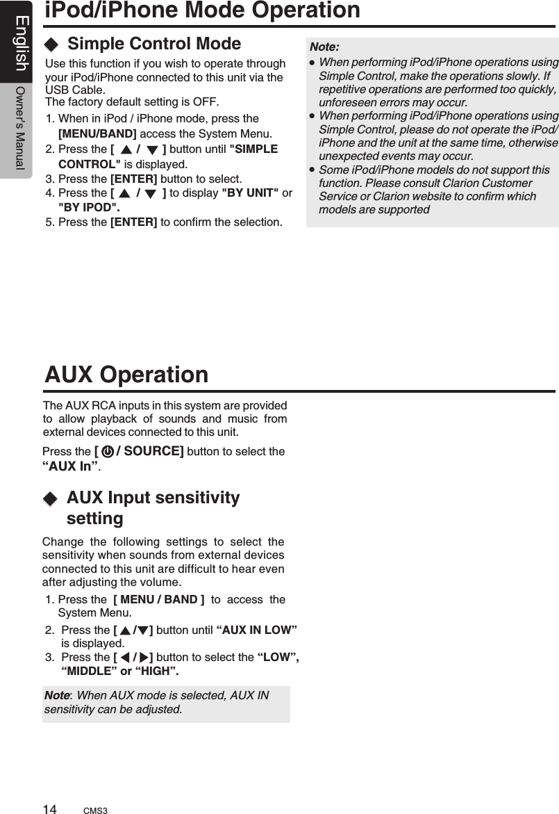 1. Press the  [ MENU / BAND ]  to  access  the     System Menu. 2.  Press the [     /    ] button until “AUX IN LOW”      is displayed.3.  Press the [     /    ] button to select the “LOW”,     “MIDDLE” or “HIGH”.AUX Input sensitivity settingThe AUX RCA inputs in this system are provided to  allow  playback  of  sounds  and  music  from external devices connected to this unit. AUX OperationPress the [     / SOURCE] button to select the “AUX In”.Change  the  following  settings  to  select  the sensitivity when sounds from external devices connected to this unit are difficult to hear even after adjusting the volume.Note: When AUX mode is selected, AUX INsensitivity can be adjusted.14English Owner’s ManualiPod/iPhone Mode OperationUse this function if you wish to operate through your iPod/iPhone connected to this unit via the USB Cable. The factory default setting is OFF.1. When in iPod / iPhone mode, press the     2. Press the [       /       ] button until &quot;SIMPLE     CONTROL&quot; is displayed.3. Press the [ENTER] button to select.4. Press the [       /       ] to display &quot;BY UNIT&quot; or    &quot;BY IPOD&quot;.5. Press the [ENTER] to confirm the selection.    [MENU/BAND] access the System Menu.Simple Control Mode When performing iPod/iPhone operations using Simple Control, make the operations slowly. If repetitive operations are performed too quickly, unforeseen errors may occur. When performing iPod/iPhone operations using Simple Control, please do not operate the iPod/iPhone and the unit at the same time, otherwise unexpected events may occur. Some iPod/iPhone models do not support this function. Please consult Clarion Customer Service or Clarion website to confirm which models are supportedNote: CMS3