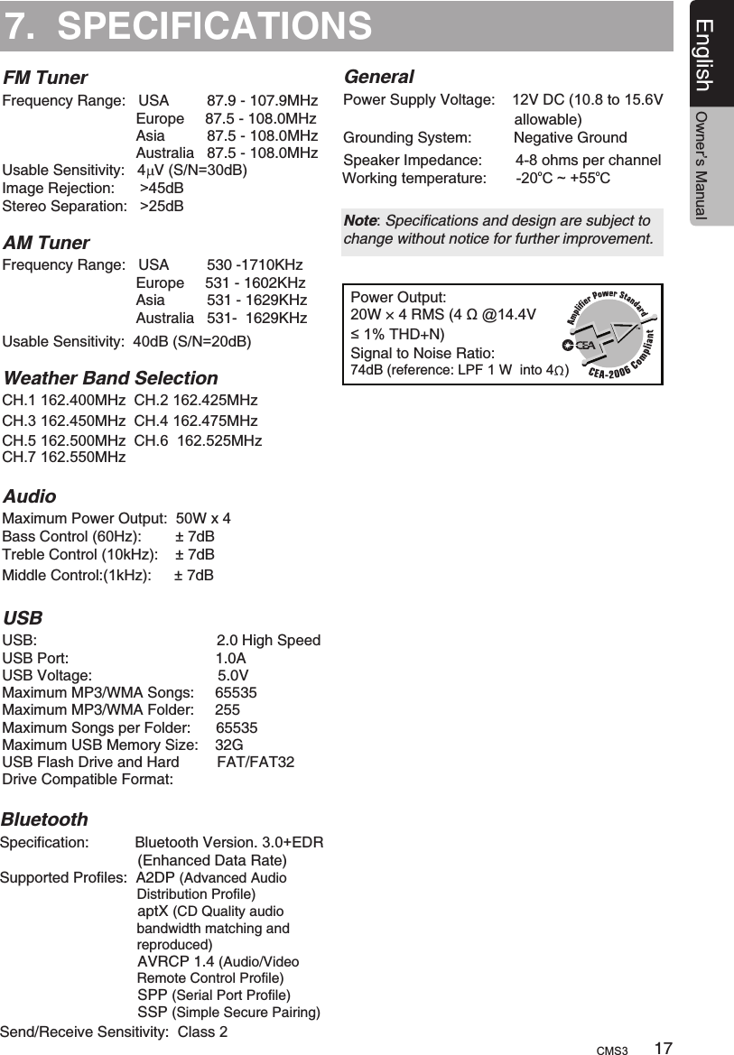 7.  SPECIFICATIONSFM TunerPower Output:20W × 4 RMS (4 Ω @14.4V≤1% THD+N) Signal to Noise Ratio:74dB (reference: LPF 1 W  into 4  )Frequency Range:   USA         87.9 - 107.9MHz                                Europe     87.5 - 108.0MHz                                Asia          87.5 - 108.0MHz                                Australia   87.5 - 108.0MHz  Usable Sensitivity:  4  V (S/N=30dB)Image Rejection:      &gt;45dBStereo Separation:   &gt;25dB AM TunerFrequency Range:   USA         530 -1710KHz                                Europe     531 - 1602KHz                                Asia          531 - 1629KHz                                Australia   531-  1629KHz     Usable Sensitivity:  40dB (S/N=20dB) Weather Band SelectionCH.1 162.400MHz  CH.2 162.425MHz  CH.3 162.450MHz  CH.4 162.475MHz  CH.5 162.500MHz  CH.6  162.525MHzCH.7 162.550MHz AudioUSBMaximum Power Output:  50W x 4USB:                                           2.0 High SpeedUSB Port:                                   1.0AUSB Voltage:                              5.0VMaximum MP3/WMA Songs:     65535Maximum MP3/WMA Folder:     255Maximum Songs per Folder:      65535Maximum USB Memory Size:    32GUSB Flash Drive and Hard         FAT/FAT32 Drive Compatible Format:     Bass Control (60Hz):        ± 7dB      Treble Control (10kHz):    ± 7dBMiddle Control:             (1kHz): ± 7dB      GeneralPower Supply Voltage:    12V DC (10.8 to 15.6V                                          allowable) Grounding System:          Negative Ground Speaker Impedance:        4-8 ohms per channel Note: Specifications and design are subject to change without notice for further improvement.BluetoothSpecification:           Bluetooth Version. 3.0+EDR                                 (Enhanced Data Rate)Supported Profiles:  A2DP (Advanced Audio                                    Distribution Profile)                                 aptX (CD Quality audio                                    bandwidth matching and                                    reproduced)                                 AVRCP 1.4 (Audio/Video                                    Remote Control Profile)                                 SPP (Serial Port Profile)                                 SSP (Simple Secure Pairing)Send/Receive Sensitivity:  Class 217English Owner’s ManualCMS3ooWorking temperature:       -20 C ~ +55 C 