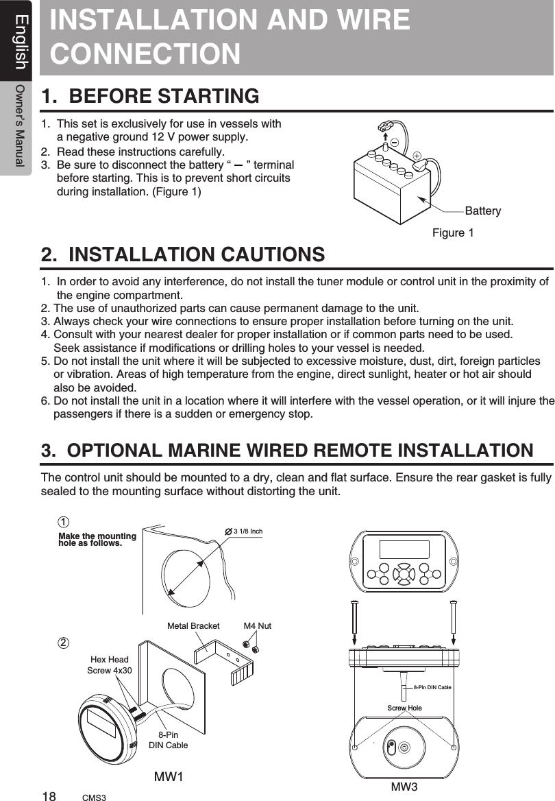 INSTALLATION AND CONNECTIONWIRE 1.  BEFORE STARTING1.  This set is exclusively for use in vessels with      a negative ground 12 V power supply.2.  Read these instructions carefully.3.  Be sure to disconnect the battery “     ” terminal     before starting. This is to prevent short circuits     during installation. (Figure 1)2.  INSTALLATION CAUTIONS3.  OPTIONAL MARINE WIRED REMOTE INSTALLATIONBatteryFigure 11.  In order to avoid any interference, do not install the tuner module or control unit in the proximity of     the engine compartment.2. The use of unauthorized parts can cause permanent damage to the unit.3. Always check your wire connections to ensure proper installation before turning on the unit.4. Consult with your nearest dealer for proper installation or if common parts need to be used.    Seek assistance if modifications or drilling holes to your vessel is needed.5. Do not install the unit where it will be subjected to excessive moisture, dust, dirt, foreign particles    or vibration. Areas of high temperature from the engine, direct sunlight, heater or hot air should    also be avoided.6. Do not install the unit in a location where it will interfere with the vessel operation, or it will injure the    passengers if there is a sudden or emergency stop.The control unit should be mounted to a dry, clean and flat surface. Ensure the rear gasket is fully sealed to the mounting surface without distorting the unit.18English Owner’s ManualCMS3Screw HoleMW1MW38-Pin DIN CableMake the mounting hole as follows.13 1/8 Inch2Metal Bracket       M4 NutHex Head Screw 4x308-Pin DIN Cable