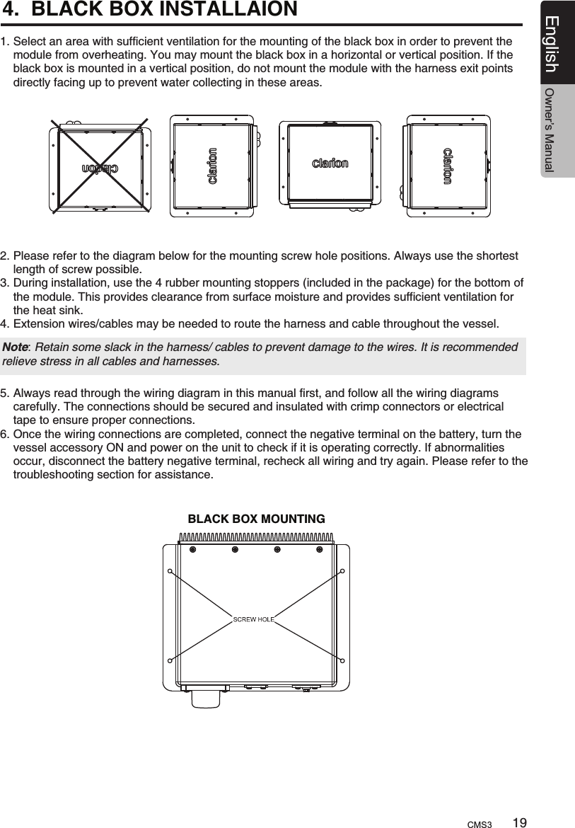 4.  BLACK BOX INSTALLAION 1. Select an area with sufficient ventilation for the mounting of the black box in order to prevent the     module from overheating. You may mount the black box in a horizontal or vertical position. If the     black box is mounted in a vertical position, do not mount the module with the harness exit points     directly facing up to prevent water collecting in these areas.BLACK BOX MOUNTING2. Please refer to the diagram below for the mounting screw hole positions. Always use the shortest     length of screw possible.3. During installation, use the 4 rubber mounting stoppers (included in the package) for the bottom of     the module. This provides clearance from surface moisture and provides sufficient ventilation for     the heat sink.4. Extension wires/cables may be needed to route the harness and cable throughout the vessel.Note: Retain some slack in the harness/ cables to prevent damage to the wires. It is recommended relieve stress in all cables and harnesses.5. Always read through the wiring diagram in this manual first, and follow all the wiring diagrams     carefully. The connections should be secured and insulated with crimp connectors or electrical     tape to ensure proper connections.6. Once the wiring connections are completed, connect the negative terminal on the battery, turn the     vessel accessory ON and power on the unit to check if it is operating correctly. If abnormalities     occur, disconnect the battery negative terminal, recheck all wiring and try again. Please refer to the     troubleshooting section for assistance.19English Owner’s ManualCMS3