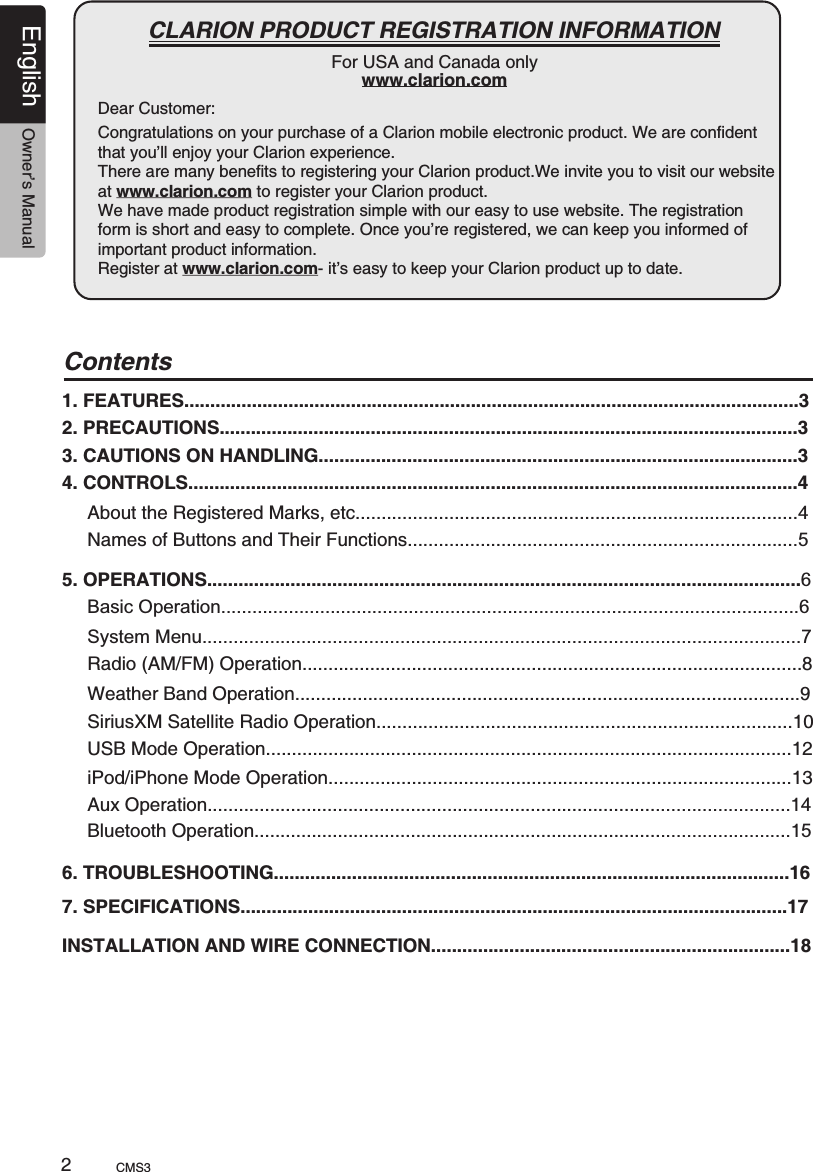 Dear Customer:English Owner’s ManualCMS3                                                        CLARION PRODUCT REGISTRATION INFORMATIONFor USA and Canada onlywww.clarion.comCongratulations on your purchase of a Clarion mobile electronic product. We are confident that you’ll enjoy your Clarion experience.There are many benefits to registering your Clarion product.We invite you to visit our website at www.clarion.com to register your Clarion product. We have made product registration simple with our easy to use website. The registration form is short and easy to complete. Once you’re registered, we can keep you informed of important product information. Register at www.clarion.com- it’s easy to keep your Clarion product up to date.2Contents1. FEATURES......................................................................................................................32. PRECAUTIONS...............................................................................................................33. CAUTIONS ON HANDLING............................................................................................34. CONTROLS.....................................................................................................................4About the Registered Marks, etc.....................................................................................4Names of Buttons and Their Functions...........................................................................55. OPERATIONS..................................................................................................................6Basic Operation...............................................................................................................6System Menu...................................................................................................................7Radio (AM/FM) Operation................................................................................................8Weather Band Operation.................................................................................................9SiriusXM Satellite Radio Operation................................................................................10 USB Mode Operation.....................................................................................................12 iPod/iPhone Mode Operation.........................................................................................136. TROUBLESHOOTING...................................................................................................167. SPECIFICATIONS.........................................................................................................17INSTALLATION AND WIRE CONNECTION.....................................................................18 Aux Operation................................................................................................................14Bluetooth Operation.......................................................................................................15