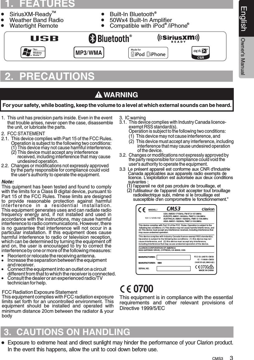 TURESCMS3English Owner’s ManualTURES1.  This unit      that trouble arises, never open the case, disassemble      the unit, or lubricate the parts.has precision parts inside. Even in the event 1.  FEATURESTMSiriusXM-Ready Built-In Bluetooth      Weather Band Radio 50Wx4 Built-In AmplifierWatertight Remote Compatible with iPod  /iPhone    ® ®WARNINGFor your safety, while boating, keep the volume to a level at which external sounds can be heard.Exposure to extreme heat and direct sunlight may hinder the performance of your Clarion product.  In the event this happens, allow the unit to cool down before use.32.  FCC STATEMENT2.1.  This device complies with Part 15 of the FCC Rules.         Operation is subject to the following two conditions:        (1) This device may not cause harmful interference.        (2) This device must accept any interference              received, including interference that may cause              undesired operation.2.2.  Changes or modifications not expressly approved         by the party responsible for compliance could void         the user&apos;s authority to operate the equipment.    This quipment has been tested and found to comply with the limits for a Class B digital device, pursuant to Part 15 of the FCC Rules. These limits are designed to  provide  reasonable  protection  against  harmful interference  in  a  residential  installation. This equipment generates uses and can radiate radio frequency  energy  and,  if  not  installed  and  used  in accordance with the instructions, may cause harmful interference to radio communications. However, there is no guarantee that interference will not occur in a particular installation.  If this  equipment does  cause harmful interference to radio or television reception, which can be determined by turning the equipment off and on, the user is encouraged to try to correct the interference by one or more of the following measures:This equipment complies with FCC radiation exposure limits set forth for an uncontrolled environment. This equipment  should  be  installed  and  operated  with minimum distance 20cm between the radiator &amp; your body 3.  IC warning3.1.  This device complies with Industry Canada licence-        exempt RSS standard(s).        Operation is subject to the following two conditions:        (1)  This device may not cause interference, and        (2)  This device must accept any interference, including                interference that may cause undesired operation                of the device.3.2.  Changes or modifications not expressly approved by         the party responsible for compliance could void the         user&apos;s authority to operate the equipment.Reorient or relocate the receiving antenna. Increase the separation between the equipment and receiver.  Connect the equipment into an outlet on a circuit different from that to which the receiver is connected.  Consult the dealer or an experienced radio/TV technician for help. Note:FCC Radiation Exposure Statement ®®3.3  Le présent appareil est conforme aux CNR d&apos;Industrie        Canada applicables aux appareils radio exempts de        licence. L&apos;exploitation est autorisée aux deux conditions       suivantes :      (1) l&apos;appareil ne doit pas produire de brouillage, et      (2) l&apos;utilisateur de l&apos;appareil doit accepter tout brouillage            radioélectrique subi, même si le brouillage est            susceptible d&apos;en compromettre le fonctionnement.”USA: AM530-1710kHz, FM 87.9-107.9MHzEUROPE: AM531-1602kHz, FM87.5-108.0MHzAUSTRALIA: AM531-1620kHz, FM87.5-108.0MHzASIA: AM531-1620kHz, FM87.5-108.0MHzMADE IN CHINASERIAL NO.MANUFACTURER:    SMXMANUFACTURED:  CLARION CORPORATION OF AMERICA6200 GATEWAY DRIVE, CYPRESS, CA 90630, USAThis device complies with Part 15 of the FCC  Rules. Operation is subject to the following two conditions: (1) This device may not cause harmful interfe rence, and(2) This device must accept any interference received, including interference thatmay cause undesired operation.FCC ID:  AB7S-CM S3    IC : 11 88 8A - CM S32This dev ice co mp l ies wi th Indu str y Ca nad a li cence -exempt RSS st andard( s).Operat ion is su bject to t h e fol l ow ing tw o co ndi tions:  (1) th is dev ice may no t caus e in terferenc e, a nd   (2) this dev ic e mus t acce pt any interfe rence, incl uding in t erfe rence th a t may ca use un des ired oper ation of t h e dev ice.CA NIC ES-3(B )/NM B-3(B ):This equipment is in compliance with the essential requirements  and  other  relevant  provisions  of Directive 1999/5/EC2.  PRECAUTIONS07003.  CAUTIONS ON HANDLING0700
