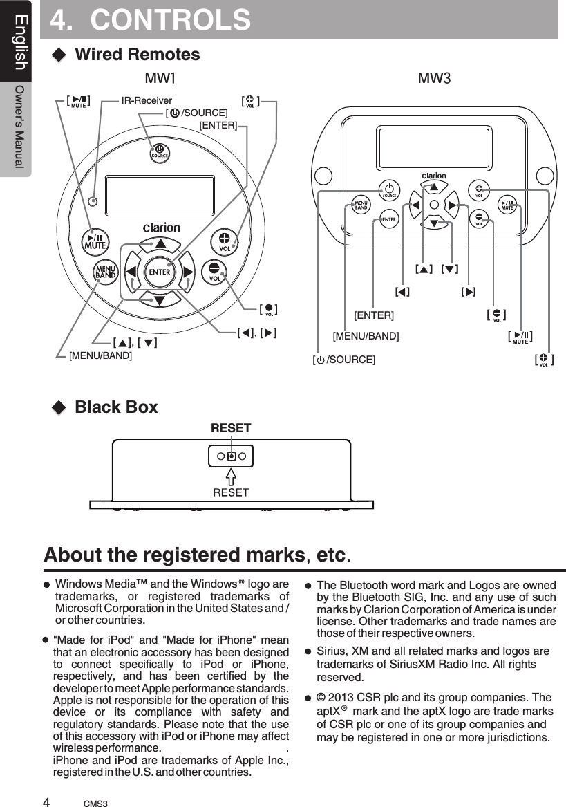 4.  CONTROLSEnglish Owner’s ManualCMS3About the registered marks, etc.Windows Media™ and the Windows   logo are trademarks,  or  registered  trademarks  of Microsoft Corporation in the United States and / or other countries.®The Bluetooth word mark and Logos are owned by the Bluetooth SIG, Inc. and any use of such marks by Clarion Corporation of America is under license. Other trademarks and trade names are those of their respective owners.&quot;Made  for  iPod&quot;  and  &quot;Made  for  iPhone&quot;  mean that an electronic accessory has been designed to  connect  specifically  to  iPod  or  iPhone, respectively,  and  has  been  certified  by  the developer to meet Apple performance standards.Apple is not responsible for the operation of this device  or  its  compliance  with  safety  and regulatory standards. Please note that the use of this accessory with iPod or iPhone may affect wireless performance.                                      .                     iPhone and iPod are trademarks of Apple Inc., registered in the U.S. and other countries. Black BoxRESET4Sirius, XM and all related marks and logos are trademarks of SiriusXM Radio Inc. All rights reserved.© 2013 CSR plc and its group companies. The aptX    mark and the aptX logo are trade marks of CSR plc or one of its group companies and may be registered in one or more jurisdictions.®[MENU/BAND][ENTER][    [     /SOURCE]][ ], [ ][    ][    ][ ], [ ]IR-ReceiverWired Remotes[    /SOURCE][MENU/BAND][ENTER][   ][    ] [    ][   ][    ][     ][    ]MW1MW3