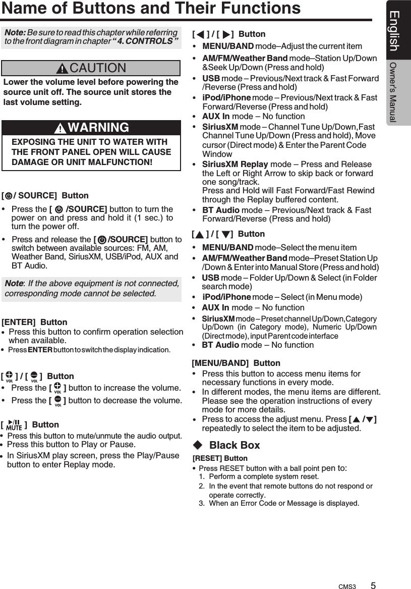 5CMS3English Owner’s ManualName of Buttons and Their FunctionsCAUTIONLower the volume level before powering the source unit off. The source unit stores the last volume setting.WARNINGEXPOSING THE UNIT TO WATER WITH THE FRONT PANEL OPEN WILL CAUSE DAMAGE OR UNIT MALFUNCTION![    / SOURCE]  Button[     ] / [     ]  Button[     ] / [     ]  Button[     ] / [     ]  Button[         ]  Button[MENU/BAND]  ButtonPress the [      /SOURCE] button to turn thepower on and press and  hold it (1 sec.) to turn the power off.Press and release the [     /SOURCE] button switch between available sources: FM, AM, Weather Band, SiriusXM, USB/iPod, AUX and BT Audio. to USB mode – Previous/Next track &amp; Fast Forward/Reverse (Press and hold)USB mode – Folder Up/Down &amp; Select (in Folder search mode)AM/FM/Weather Band mode–Station Up/Down&amp;Seek Up/Down (Press and hold)AM/FM/Weather Band mode–Preset Station Up/Down &amp; Enter into Manual Store (Press and hold)Press this button to access menu items for necessary functions in every mode.Press the [     ] button to increase the volume.Press the [     ] button to decrease the volume.iPod/iPhone mode – Previous/Next track &amp; Fast Forward/Reverse (Press and hold)iPod/iPhone mode – Select (in Menu mode)Note: If the above equipment is not connected,corresponding mode cannot be selected.SiriusXM mode – Channel Tune Up/Down,Fast Channel Tune Up/Down (Press and hold), Move cursor (Direct mode) &amp; Enter the Parent Code WindowSiriusXM Replay mode – Press and Release the Left or Right Arrow to skip back or forward one song/track.Press and Hold will Fast Forward/Fast Rewind through the Replay buffered content.SiriusXM mode – Preset channel Up/Down,Category Up/Down  (in  Category  mode),  Numeric  Up/Down (Direct mode), input Parent code interfaceAUX In mode – No functionAUX In mode – No functionBT Audio mode – Previous/Next track &amp; Fast Forward/Reverse (Press and hold)BT Audio mode – No functionIn different modes, the menu items are different. Please see the operation instructions of every mode for more details.MENU/BAND mode–Adjust the current itemMENU/BAND mode–Select the menu item[ENTER]  ButtonPress this button to confirm operation selection when available.Press ENTER button to switch the display indication.Note: Be sure to read this chapter while referring to the front diagram in chapter “ 4. CONTROLS ”Press to access the adjust menu. Press [     /    ] repeatedly to select the item to be adjusted.Press this button to mute/unmute the audio output.Press this button to Play or Pause.In SiriusXM play screen, press the Play/Pause button to enter Replay mode.   Black Box[RESET] ButtonPress RESET button with a ball point pen to: 1.  Perform a complete system reset.2.  In the event that remote buttons do not respond or      operate correctly.3.  When an Error Code or Message is displayed.