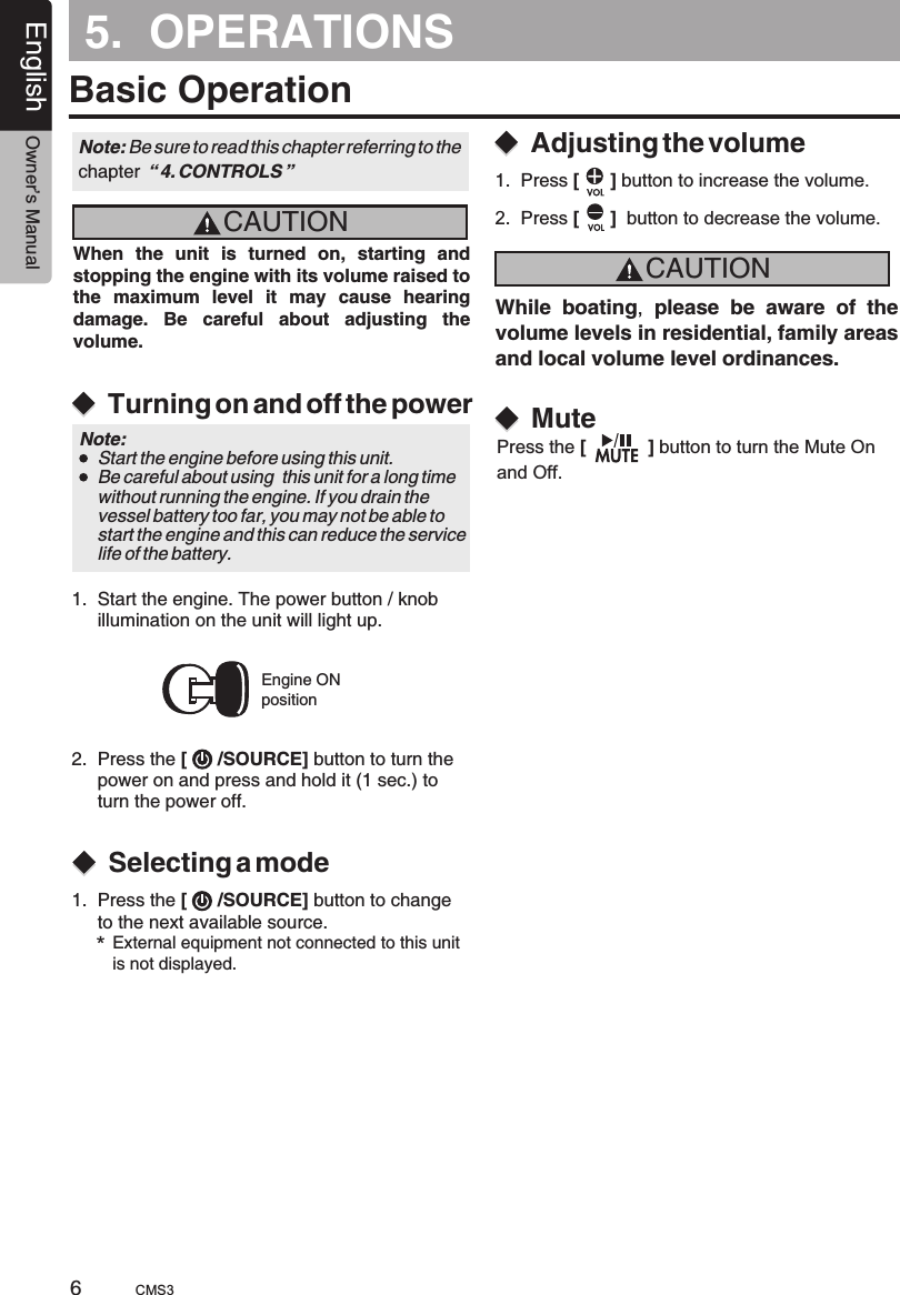 English Owner’s Manual65.  OPERATIONSBasic OperationCAUTIONCAUTIONWhen  the  unit  is  turned  on,  starting  and stopping the engine with its volume raised to the  maximum  level  it  may  cause  hearing damage.  Be  careful  about  adjusting  the volume.While boating,  please  be  aware  of  the volume levels in residential, family areas and local volume level ordinances.Turning on and off the powerSelecting a modeAdjusting the volumeEngine ONpositionNote: Be sure to read this chapter referring chapter  “ 4. CONTROLS ”to the Note:     Start the engine before using this unit.    Be careful about using  this unit for a long time     without running the engine. If you drain the     vessel battery too far, you may not be able to     start the engine and this can reduce the service     life of the battery.1.  Start the engine. The power button / knob     illumination on the unit will light up. 2.  Press the [      /SOURCE] button to turn the     power on and press and hold it (1 sec.) to      turn the power off.1.  Press the   button to change      to the next available source.[      /SOURCE]*External equipment not connected to this unit is not displayed.1.  Press [      ] button to increase the volume.MutePress the [            ] button to turn the Mute On and Off.2.  Press [      ]  button to decrease the volume.CMS3