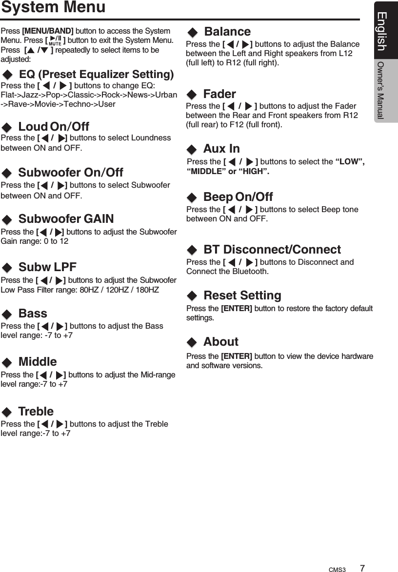 7English Owner’s ManualSystem MenuBassLoud On/OffSubwoofer On/OffEQ (Preset Equalizer Setting)BalancePress [MENU/BAND] button to access the System Menu. Press [       ] button to exit the System Menu. Press  [     /     ] repeatedly to select items to be adjusted:FaderSubwoofer GAINSubw LPFMiddleTrebleAux In  Press the [      /      ] buttons to change EQ:  Flat-&gt;Jazz-&gt;Pop-&gt;Classic-&gt;Rock-&gt;News-&gt;Urban  -&gt;Rave-&gt;Movie-&gt;Techno-&gt;UserPress the [     /     ] buttons to select Loundness between ON and OFF.Press the [     /     ] buttons to select Subwoofer between ON and OFF.  Press the [     /    ] buttons to adjust the Subwoofer Gain range: 0 to 12Press the [     /     ] buttons to adjust the Subwoofer Low Pass Filter range: 80HZ / 120HZ / 180HZPress the [     /     ] buttons to adjust the Bass level range: -7 to +7Press the   buttons to adjust the Mid-range level range:-7 to +7[     /     ]Press the  buttons to adjust the Treble level range:-7 to +7[     /     ] Press the  buttons to adjust the Balance between the Left and Right speakers from L12 (full left) to R12 (full right).[     /     ] Press the  buttons to adjust the Fader between the Rear and Front speakers from R12 (full rear) to F12 (full front).[      /      ] Press the  buttons to select the “LOW”, “MIDDLE” or “HIGH”.[      /      ]     Press the  buttons to select Beep tone between ON and OFF.[      /      ] Press the  buttons to Disconnect and Connect the Bluetooth.[      /      ] Press the [ENTER] button to restore the factory default settings.Press the  button to view the device hardware and software versions.[ENTER]         BT Disconnect/ConnectReset SettingAbout      Beep On/OffCMS3