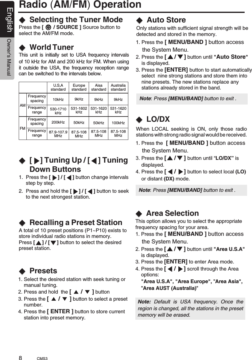 Radio (AM/FM) Operation[    ] Tuning Up / [    ] Tuning Down ButtonsSelecting the Tuner ModeWorld Tuner1.  Press the [     ] / [     ] button change intervals      step by step.Press the [       / SOURCE ] Source button to select the AM/FM mode.This unit is initially set to USA frequency intervals of 10 kHz for AM and 200 kHz for FM. When using it outside the USA, the frequency reception range can be switched to the intervals below.2.  Press and hold the [     ] / [     ] button to seek      to the next strongest station.Recalling a Preset StationPresetsA total of 10 preset positions (P1~P10) exists to store individual radio stations in memory.Press [     ] / [     ] button to select the desired preset station.Auto StoreOnly stations with sufficient signal strength will be detected and stored in the memory.LO/DX  1. Press the [ MENU/BAND ] button access     the System Menu.2. Press the [     /     ] button until &quot;Auto Store&quot;     is displayed.3. Press the [ENTER] button to start automatically     select  nine strong stations and store them into     nine presets. The new stations replace any     stations already stored in the band. 1. Press the     the System Menu.3. Press the  button until “LO/DX” is     displayed.4. Press the [     /     ] button to select local (LO)     or distant (DX) mode. [ MENU/BAND ] button access [     /     ] When  LOCAL  seeking  is  ON,  only  those  radiostations with strong radio signal would be received.Area SelectionThis option allows you to select the appropriatefrequency spacing for your area.1. Press the     the System Menu.2. Press the [     /     ] button until       is displayed.3. Press the [ENTER] to enter Area mode.4. Press the [     /     ] scroll through the Area     options:    &quot;Area U.S.A&quot;, &quot;Area Europe&quot;, &quot;Area Asia&quot;,    &quot;Area AUST (Australia)&quot;[ MENU/BAND ] button access &quot;Area U.S.A&quot;Note:  Default  is  USA  frequency.  Once  the region is changed, all the stations in the preset memory will be erased.  1. Select the desired station with seek tuning or     manual tuning.2. Press and hold  the [      /      ] button 3. Press the [      /      ] button to select a preset     number.4. Press the [ ENTER ] button to store current     station into preset memory.AMFMFrequencyspacingFrequencyrangeFrequencyspacingFrequencyrangeU.S.AstandardAisastandardEuropestandard10kHz 9 Hzk9 Hzk530-1710kHz531-1620kHz531-1602kHz200 Hzk 50 Hzk50 Hzk87.9-107.9MHz87.5-108MHz87.5-108MHzAustraliastandard9 Hzk531-1620kHz100 Hzk87.5-108MHz8English Owner’s ManualNote: Press [MENU/BAND] button to exit . CMS3Note: Press [MENU/BAND] button to exit .