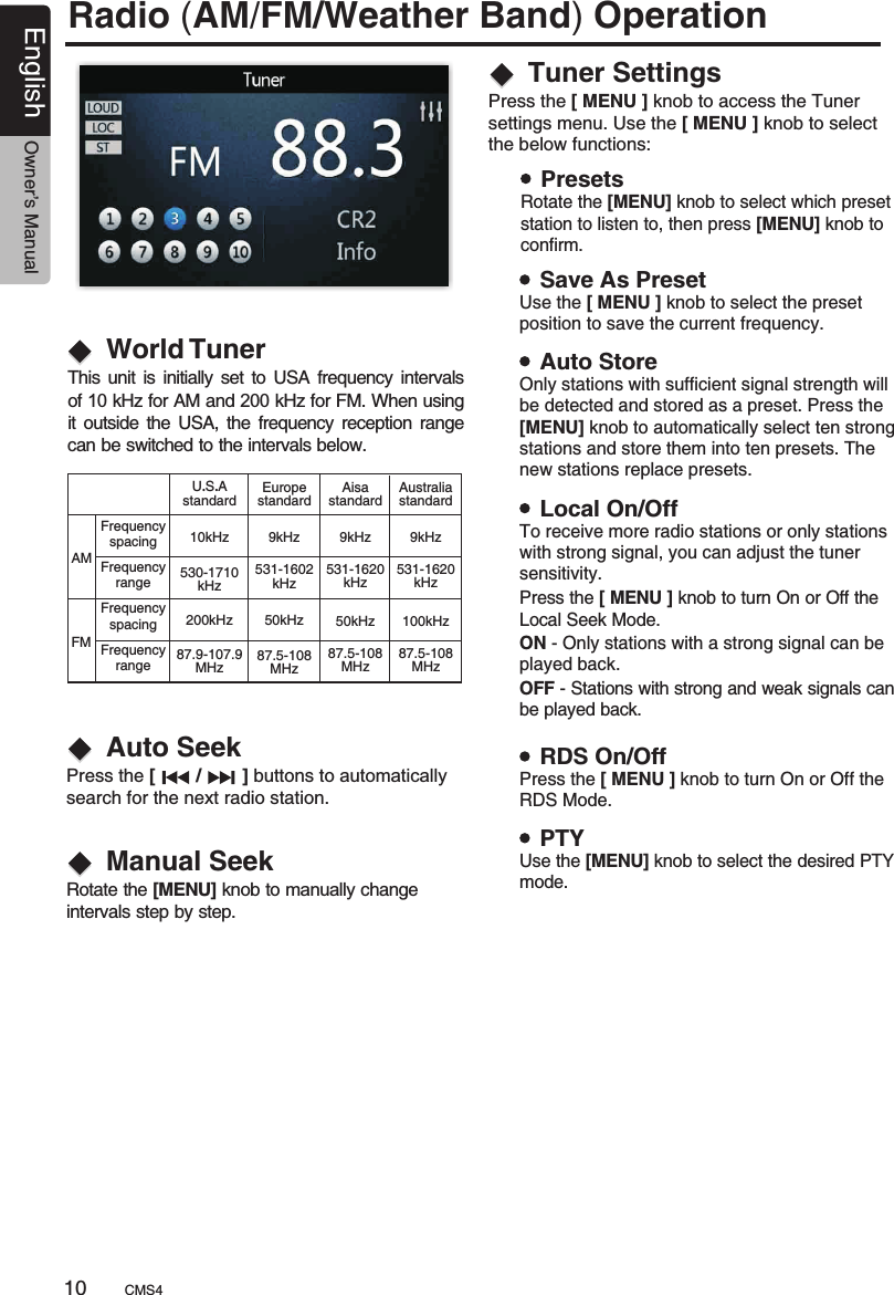 Radio (AM/FM/Weather Band) OperationWorld TunerThis  unit  is initially set  to USA frequency  intervals of 10 kHz for AM and 200 kHz for FM. When using it  outside the  USA,  the  frequency  reception range can be switched to the intervals below.AMFMFrequencyspacingFrequencyrangeFrequencyspacingFrequencyrangeU.S.AstandardAisastandardEuropestandard10kHz 9 Hzk9 Hzk530-1710kHz531-1620kHz531-1602kHz200 Hzk 50 Hzk50 Hzk87.9-107.9MHz87.5-108MHz87.5-108MHzAustraliastandard9 Hzk531-1620kHz100 Hzk87.5-108MHzAuto SeekManual SeekPress the [        /        ] buttons to automatically search for the next radio station.Rotate the [MENU] knob to manually change intervals step by step.Tuner SettingsPress the [ MENU ] knob to access the Tuner settings menu. Use the [ MENU ] knob to select the below functions:PresetsRotate the [MENU] knob to select which preset station to listen to, then press [MENU] knob to confirm.Save As PresetAuto StoreLocal On/OffRDS On/OffPTYUse the [ MENU ] knob to select the preset position to save the current frequency.Only stations with sufficient signal strength will be detected and stored as a preset. Press the [MENU] knob to automatically select ten strong stations and store them into ten presets. The new stations replace presets.To receive more radio stations or only stations with strong signal, you can adjust the tunersensitivity.Press the [ MENU ] knob to turn On or Off theRDS Mode.Use the [MENU] knob to select the desired PTY mode.Press the [ MENU ] knob to turn On or Off theLocal Seek Mode.ON - Only stations with a strong signal can be played back.OFF - Stations with strong and weak signals can be played back.CMS410English Owner’s Manual