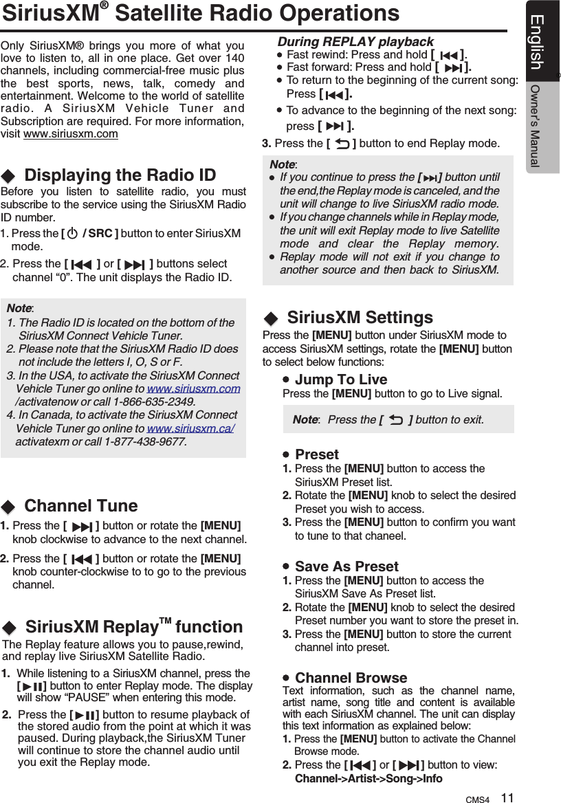 SiriusXM Satellite Radio Operations® Only  SiriusXM®  brings  you  more  of  what  you love to  listen to,  all  in one  place.  Get over  140 channels, including commercial-free music plus the  best  sports,  news,  talk,  comedy  and entertainment. Welcome to the world of satellite radio.  A  SiriusXM  Vehicle  Tuner  and Subscription are required. For more information, visit www.siriusxm.comDisplaying the Radio IDChannel TuneBefore  you  listen  to  satellite  radio,  you  mustsubscribe to the service using the SiriusXM Radio ID number.1. Press the [      / SRC ] button to enter SiriusXM     mode.2. Press the [         ] or [         ] buttons select     channel “0”. The unit displays the Radio ID.1. Press the [         ] button or rotate the [MENU]     knob clockwise to advance to the next channel.2. Press the [         ] button or rotate the [MENU]     knob counter-clockwise to to go to the previous     channel.Note: 1. The Radio ID is located on the bottom of the     SiriusXM Connect Vehicle Tuner.2. Please note that the SiriusXM Radio ID does     not include the letters I, O, S or F.3. In the USA, to activate the SiriusXM Connect    Vehicle Tuner go online to    /activatenow or call 1-866-635-2349.  4. In Canada, to activate the SiriusXM Connect    Vehicle Tuner go online to    activatexm or call 1-877-438-9677.  www.siriusxm.comwww.siriusxm.ca/During REPLAY playbackFast rewind: Press and hold [       ].Fast forward: Press and hold [       ].To return to the beginning of the current song:Press [      ].To advance to the beginning of the next song: press [       ].3. Press the [       ] button to end Replay mode.Note:     If you continue to press the [     ] button until the end,the Replay mode is canceled, and the unit will change to live SiriusXM radio mode.If you change channels while in Replay mode, the unit will exit Replay mode to live Satellite mode  and  clear  the  Replay  memory.Replay  mode  will not  exit if  you change  to another source and then  back to SiriusXM.TMSiriusXM Replay  function The Replay feature allows you to pause,rewind, and replay live SiriusXM Satellite Radio.1.  While listening to a SiriusXM channel, press the      [       ] button to enter Replay mode. The display      will show “PAUSE” when entering this mode.2.  Press the  button to resume playback of       the stored audio from the point at which it was      paused. During playback,the SiriusXM Tuner      will continue to store the channel audio until      you exit the Replay mode.[       ] SiriusXM SettingsPress the [MENU] button under SiriusXM mode to access SiriusXM settings, rotate the [MENU] button to select below functions:Jump To LivePresetSave As PresetChannel BrowsePress the [MENU] button to go to Live signal.1. Press the [MENU] button to access the     SiriusXM Preset list.2. Rotate the [MENU] knob to select the desired     Preset you wish to access.3. Press the [MENU] button to confirm you want    to tune to that chaneel.1. Press the [MENU] button to access the     SiriusXM Save As Preset list.2. Rotate the [MENU] knob to select the desired     Preset number you want to store the preset in.3. Press the [MENU] button to store the current    channel into preset.1. Press the [MENU] button to activate the Channel    Browse mode.2. Press the  [        ] or [        ] button to view:     Channel-&gt;Artist-&gt;Song-&gt;Info  Note:  Press the [        ] button to exit.Text  information,  such  as  the  channel  name, artist  name,  song  title  and  content  is  available with each SiriusXM channel. The unit can display this text information as explained below:CMS4 11English Owner’s Manual®