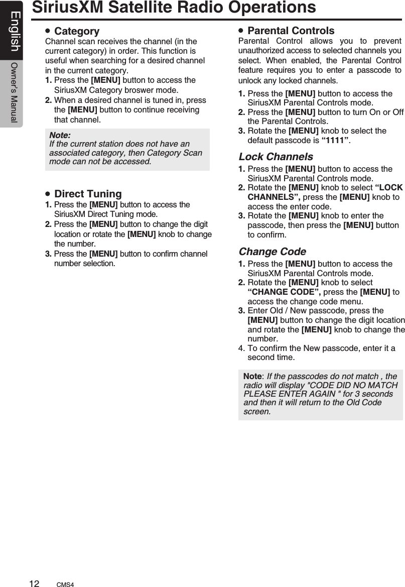 Note: If the passcodes do not match , the radio will display &quot;CODE DID NO MATCH PLEASE ENTER AGAIN &quot; for 3 seconds and then it will return to the Old Code screen. SiriusXM Satellite Radio OperationsCategoryDirect TuningParental ControlsChannel scan receives the channel (in the current category) in order. This function is useful when searching for a desired channel in the current category.1. Press the [MENU] button to access the     SiriusXM Category broswer mode.2. When a desired channel is tuned in, press    the [MENU] button to continue receiving     that channel.1. Press the [MENU] button to access the     SiriusXM Direct Tuning mode.2. Press the [MENU] button to change the digit    location or rotate the [MENU] knob to change    the number.3. Press the [MENU] button to confirm channel     number selection.Parental  Control  allows  you  to  prevent unauthorized access to selected channels you select.  When  enabled,  the Parental Control feature requires you to enter a passcode to unlock any locked channels.        Note: If the current station does not have an associated category, then Category Scan mode can not be accessed.1. Press the [MENU] button to access the     SiriusXM Parental Controls mode.2. Press the [MENU] button to turn On or Off    the Parental Controls.3. Rotate the [MENU] knob to select the     default passcode is “1111”.1. Press the [MENU] button to access the     SiriusXM Parental Controls mode.2. Rotate the [MENU] knob to select “LOCK    CHANNELS”, press the [MENU] knob to     access the enter code.3. Rotate the [MENU] knob to enter the     passcode, then press the [MENU] button     to confirm.1. Press the [MENU] button to access the     SiriusXM Parental Controls mode.2. Rotate the [MENU] knob to select     “CHANGE CODE”, press the [MENU] to     access the change code menu.3. Enter Old / New passcode, press the     [MENU] button to change the digit location    and rotate the [MENU] knob to change the     number.4. To confirm the New passcode, enter it a     second time.  Lock ChannelsChange CodeCMS412English Owner’s Manual