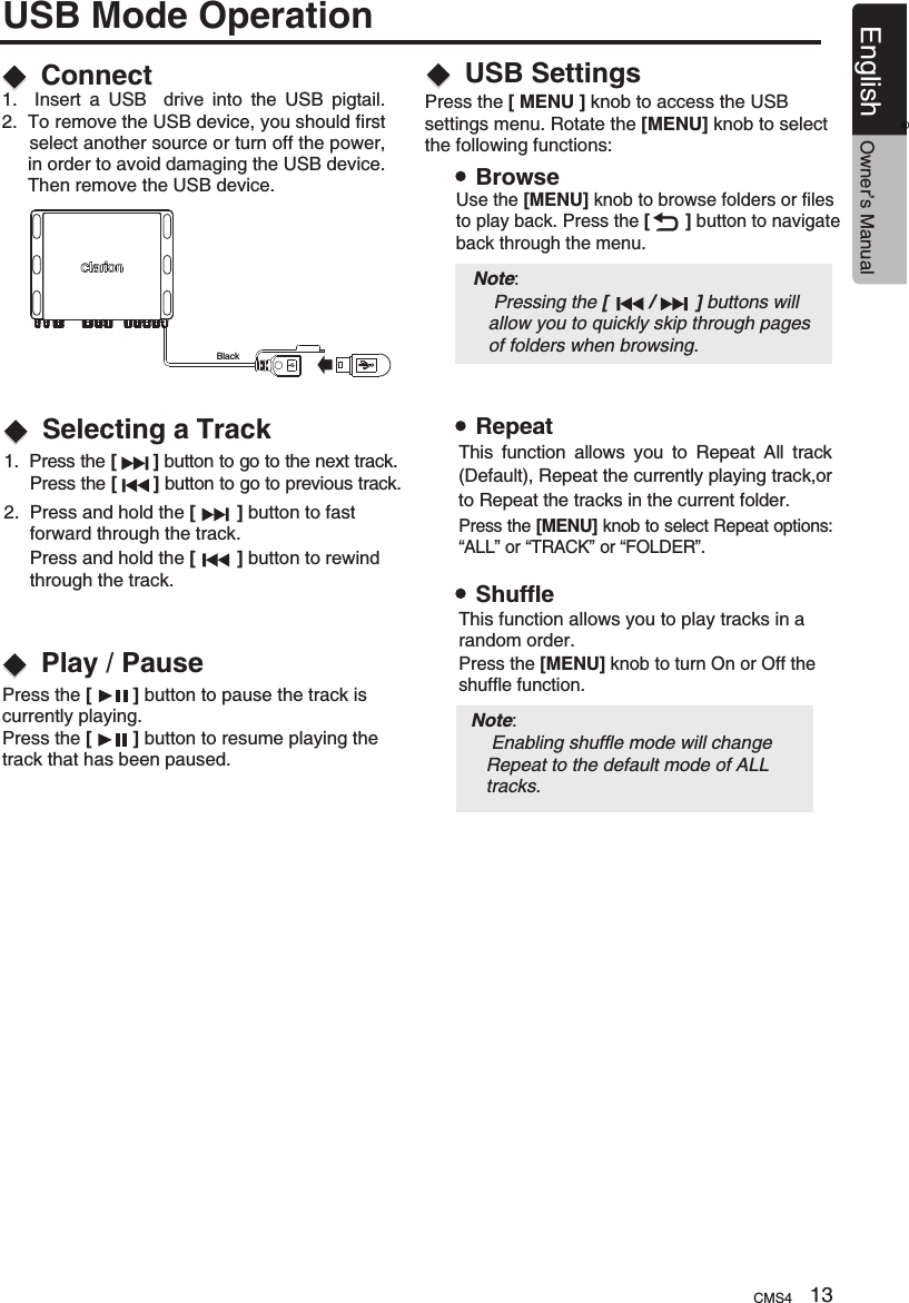 1.  Press the [       ]  to go to the next track.      Press the [       ] button to go to previous track.button 2.  Press and hold the   button to fast      forward through the track.     Press and hold the   button to rewind      through the track.[        ][        ]ConnectSelecting a TrackPlay / Pause1.    Insert  a  USB    drive  into  the  USB  pigtail.2.  To remove the USB device, you should first      select another source or turn off the power,      in order to avoid damaging the USB device.      Then remove the USB device. Press the [        ] button to pause the track is currently playing.Press the [        ] button to resume playing the track that has been paused.USB Mode OperationUSB SettingsPress the [ MENU ] knob to access the USB settings menu. Rotate the [MENU] knob to select the following functions:BrowseRepeatShuffleUse the [MENU] knob to browse folders or files to play back. Press the [       ] button to navigate back through the menu.Press the [MENU] knob to select Repeat options: “ALL” or “TRACK” or “FOLDER”.Press the [MENU] knob to turn On or Off theshuffle function.Note:     Enabling shuffle mode will change    Repeat to the default mode of ALL    tracks.   This  function  allows  you  to  Repeat  All  track(Default), Repeat the currently playing track,or to Repeat the tracks in the current folder.This function allows you to play tracks in a random order.BlackNote:     Pressing the [        /        ] buttons will    allow you to quickly skip through pages    of folders when browsing.CMS4 13English Owner’s Manual®