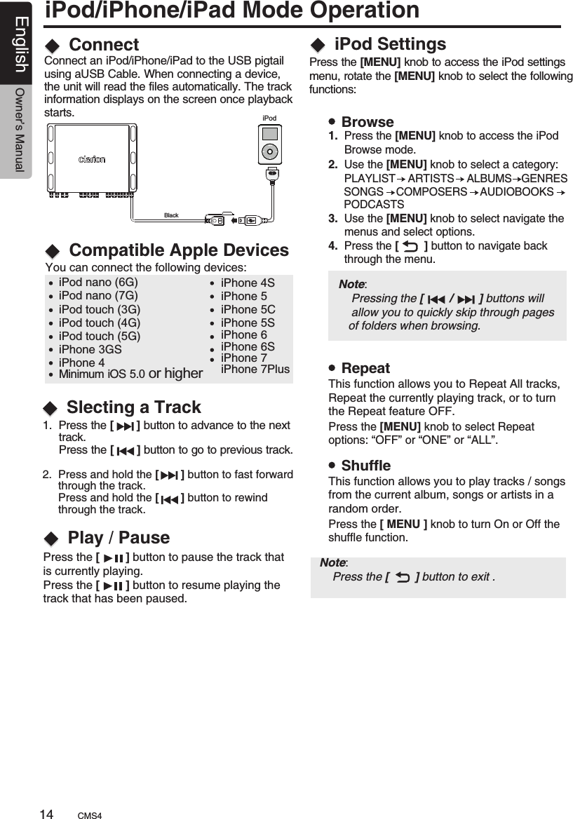 iPod/iPhone/iPad Mode OperationiPodConnectCompatible Apple DevicesConnect an iPod/iPhone/iPad to the USB pigtail using aUSB Cable. When connecting a device, the unit will read the files automatically. The track information displays on the screen once playback starts.You can connect the following devices:iPod nano (6G)iPod nano (7G)iPod touch (3G)iPod touch (4G)iPod touch (5G)iPhone 3GSiPhone 4iPhone 4SiPhone 5iPhone 5CiPhone 5SiPhone 6iPhone 6SiPhone 7iPhone 7PlusMinimum iOS 5.0 or higher1.  Press the [       ]  to advance to the next      track.      Press the [       ] button to go to previous track.button 2.  Press and hold the   button to fast forward     through the track.     Press and hold the   button to rewind      through the track.[       ][       ]Slecting a TrackPlay / PausePress the [        ] button to pause the track that is currently playing.Press the [        ] button to resume playing the track that has been paused.iPod SettingsPress the [MENU] knob to access the iPod settings menu, rotate the [MENU] knob to select the followingfunctions:BrowseRepeatShuffle1.  Press the [MENU] knob to access the iPod      Browse mode.2.   [MENU] knob to 3.   the [MENU] knob to select navigate the      menus and select options. 4.  Press the [        ] button to navigate back      through the menu.   Use the    select a category:      PLAYLIST    ARTISTS    ALBUMS   GENRES          SONGS    COMPOSERS    AUDIOBOOKS          PODCASTS     Use Press the [MENU] knob to select Repeat options: “OFF” or “ONE” or “ALL”.Press the [ MENU ] knob to turn On or Off theshuffle function.Note:     Press the [        ] button to exit .This function allows you to Repeat All tracks, Repeat the currently playing track, or to turn the Repeat feature OFF.This function allows you to play tracks / songs from the current album, songs or artists in a random order.BlackNote:     Pressing the [        /        ] buttons will     allow you to quickly skip through pages    of folders when browsing.CMS414English Owner’s Manual