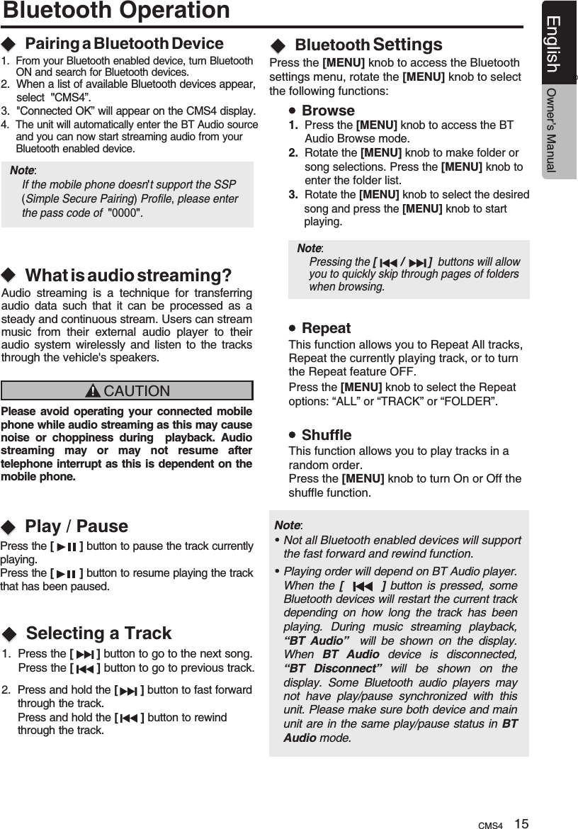 Bluetooth OperationWhat is audio streaming?Pairing a Bluetooth DeviceAudio  streaming  is  a  technique  for  transferring audio  data  such  that  it  can  be  processed  as  a steady and continuous stream. Users can stream music  from  their  external  audio  player  to  their audio  system  wirelessly  and  listen  to  the  tracks through the vehicle&apos;s speakers. CAUTIONPlease avoid operating your connected mobile phone while audio streaming as this may cause noise  or  choppiness  during    playback.  Audio streaming  may  or  may  not  resume  after telephone interrupt as this is dependent on the mobile phone. Playing order will depend on BT Audio player. When  the  [                ]  button  is pressed,  some Bluetooth devices will restart the current track depending  on  how  long  the  track  has  been playing.  During  music  streaming  playback, “BT  Audio”    will  be  shown  on  the  display. When  BT  Audio  device  is  disconnected, “BT  Disconnect”  will  be  shown  on  the display.  Some  Bluetooth  audio  players  may not  have  play/pause  synchronized  with  this unit. Please make sure both device and main unit are in the same play/pause status in BT Audio mode.Note: Not all Bluetooth enabled devices will support the fast forward and rewind function.1.  From your Bluetooth enabled device, turn Bluetooth      ON and search for Bluetooth devices.2.  When a list of available Bluetooth devices appear,      select  &quot;”.3.  &quot;Connected OK” will appear on the CMS4 display.4.  The unit will automatically enter the BT Audio source      and you can now start streaming audio from your      Bluetooth enabled device.CMS4Note:     If the mobile phone doesn&apos;t support the SSP     (Simple Secure Pairing) Profile, please enter      the pass code of  &quot;0000&quot;.Play / PausePress the [        ] button to pause the track currently playing.Press the [        ] button to resume playing the track that has been paused.1.  Press the [       ]  to go to the next song.      Press the [       ] button to go to previous track.button 2.  Press and hold the   button to fast forward     through the track.     Press and hold the   button to rewind      through the track.[       ][       ]Selecting a TrackBluetooth SettingsPress the [MENU] knob to access the Bluetooth settings menu, rotate the [MENU] knob to select the following functions:BrowseRepeatShuffle1.  Press the [MENU] knob to access the BT     Audio Browse mode.2.  Rotate the [MENU] knob to make folder or      song selections. Press the [MENU] knob to      enter the folder list.3.  Rotate the [MENU] knob to select the desired      song and press the [MENU] knob to start      playing.Press the [MENU] knob to select the Repeat options: “ALL” or “TRACK” or “FOLDER”.This function allows you to Repeat All tracks, Repeat the currently playing track, or to turn the Repeat feature OFF.This function allows you to play tracks in a random order.Press the [MENU] knob to turn On or Off theshuffle function.Note:     Pressing the   buttons will allow     you to quickly skip through pages of folders     when browsing.[        /        ] CMS4 15English Owner’s Manual®